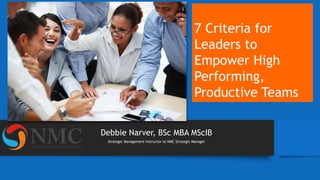 Debbie Narver, BSc MBA MScIB
Strategic Management Instructor at NMC Strategic Manager
7 Criteria for
Leaders to
Empower High
Performing,
Productive Teams
 