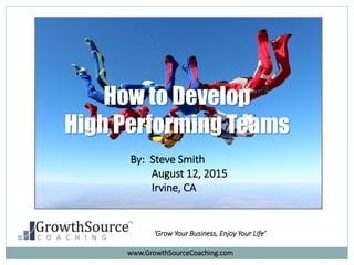 How to Develop
High Performing Teams
By: Steve Smith
August 12, 2015
Irvine, CA
‘Grow Your Business, Enjoy Your Life’
www.GrowthSourceCoaching.com
 