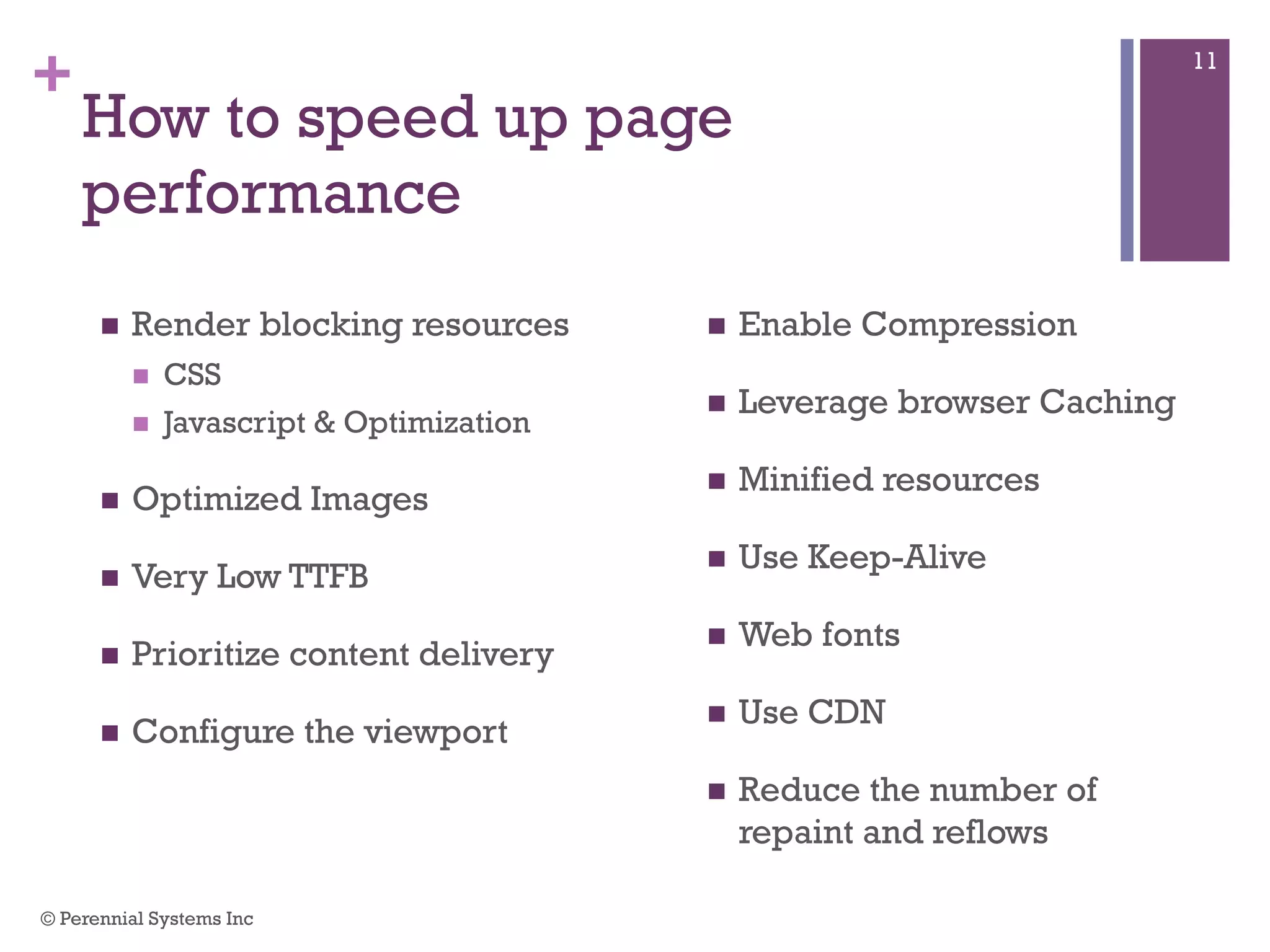 +
How to speed up page performance
 Render blocking resources
 CSS
 Javascript & Optimization
 Optimized Images
 Very Low TTFB
 Prioritize content delivery
 Configure the viewport
 Enable Compression
 Leverage browser Caching
 Minified resources
 Use Keep-Alive
 Web fonts
 Use CDN
 Reduce the number of
repaint and reflows
© Perennial Systems Inc
11
 