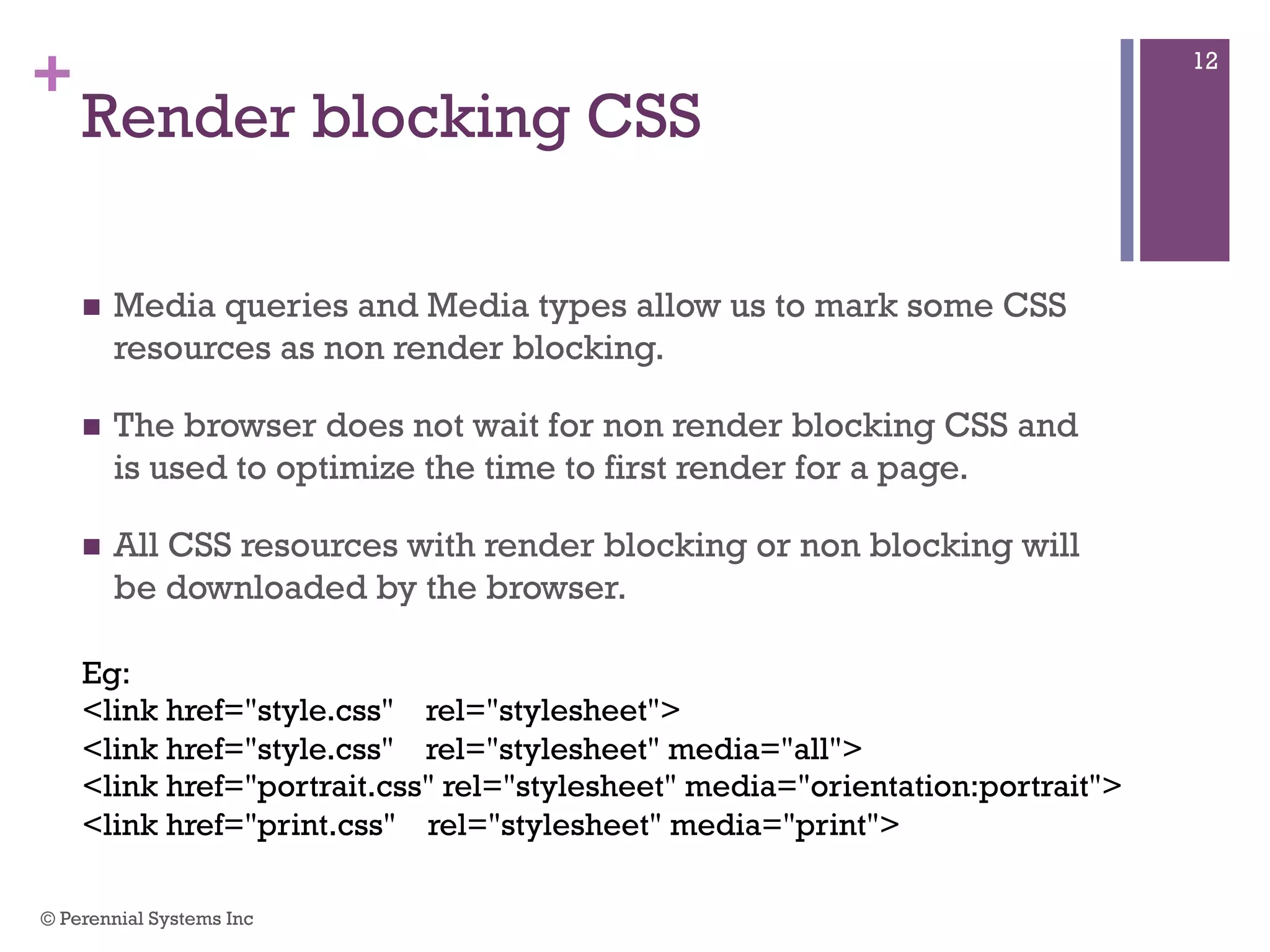 +
Render blocking CSS
 Media queries and Media types allow us to mark some CSS
resources as non render blocking.
 The browser does not wait for non render blocking CSS and is
used to optimize the time to first render for a page.
 All CSS resources with render blocking or non blocking will be
downloaded by the browser.
Eg:
<link href="style.css" rel="stylesheet">
<link href="style.css" rel="stylesheet" media="all">
<link href="portrait.css" rel="stylesheet" media="orientation:portrait">
<link href="print.css" rel="stylesheet" media="print">
© Perennial Systems Inc
12
 