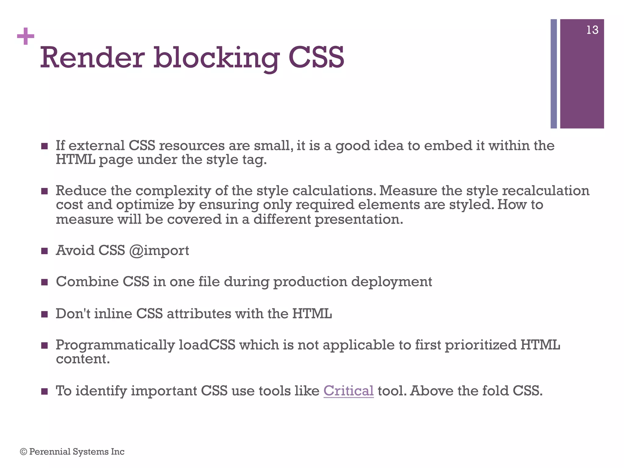 +
Render blocking CSS
 If external CSS resources are small, it is a good idea to embed it within the HTML
page under the style tag.
 Reduce the complexity of the style calculations. Measure the style recalculation
cost and optimize by ensuring only required elements are styled. How to measure
will be covered in a different presentation.
 Avoid CSS @import
 Combine CSS in one file during production deployment
 Don't inline CSS attributes with the HTML
 Programmatically loadCSS which is not applicable to first prioritized HTML
content.
 To identify important CSS use tools like Critical tool. Above the fold CSS.
© Perennial Systems Inc
13
 