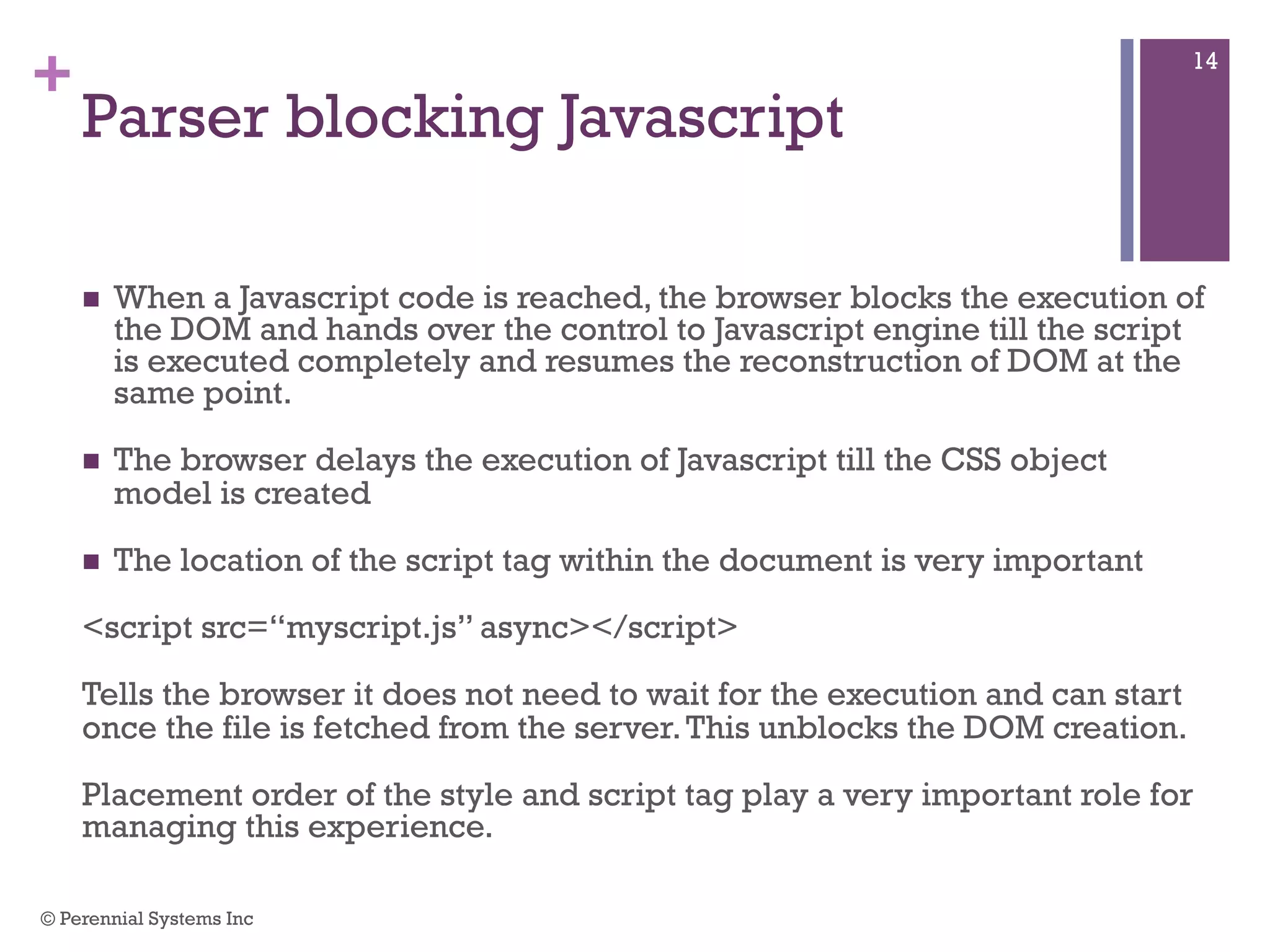 +
Parser blocking Javascript
 When a Javascript code is reached, the browser blocks the execution of
the DOM and hands over the control to Javascript engine till the script is
executed completely and resumes the reconstruction of DOM at the
same point.
 The browser delays the execution of Javascript till the CSS object model
is created
 The location of the script tag within the document is very important
<script src=“myscript.js” async></script>
Tells the browser it does not need to wait for the execution and can start
once the file is fetched from the server. This unblocks the DOM creation.
Placement order of the style and script tag play a very important role for
managing this experience.
© Perennial Systems Inc
14
 