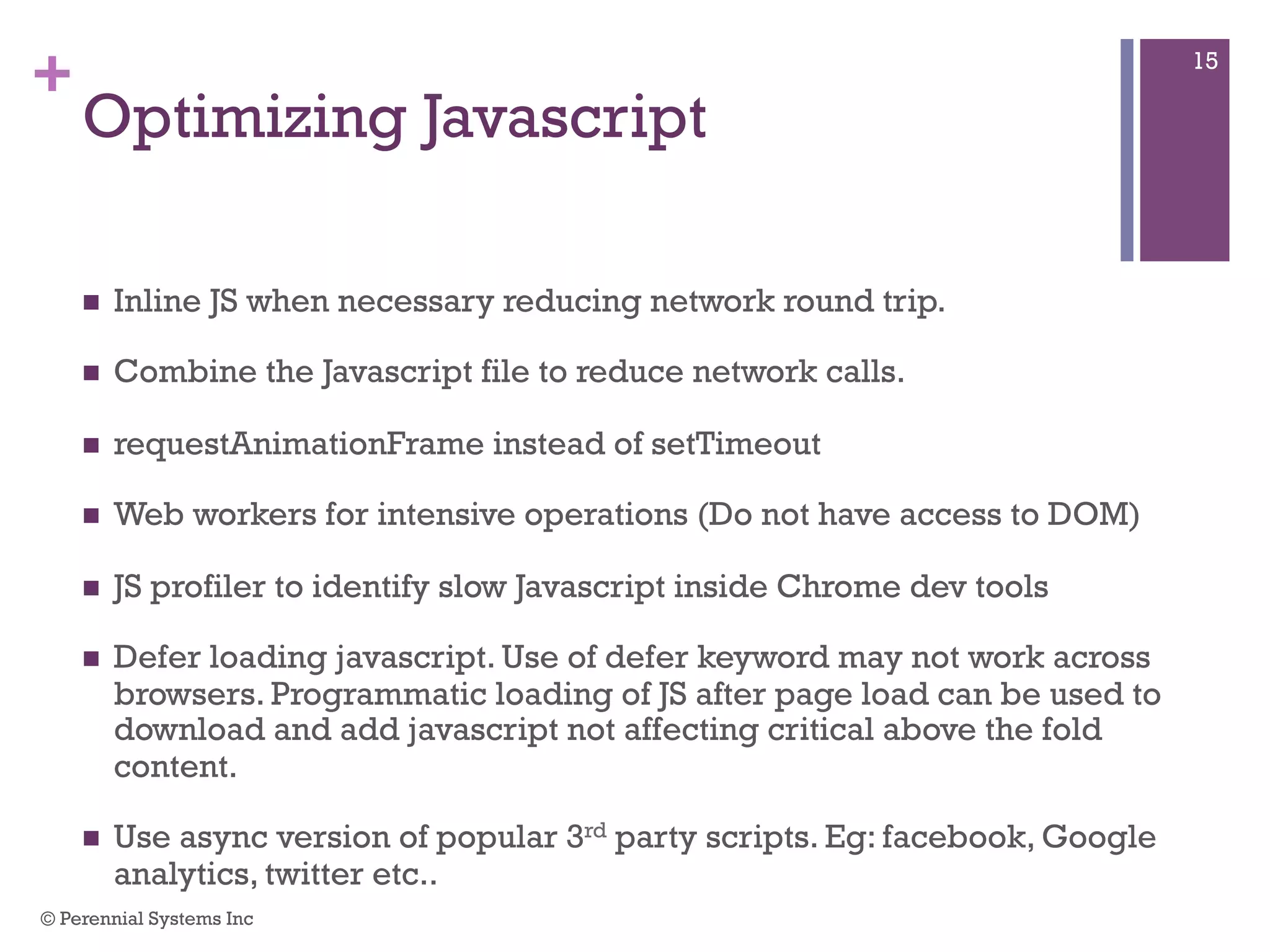 +
Optimizing Javascript
 Inline JS when necessary reducing network round trip.
 Combine the Javascript file to reduce network calls.
 requestAnimationFrame instead of setTimeout
 Web workers for intensive operations (Do not have access to DOM)
 JS profiler to identify slow Javascript inside Chrome dev tools
 Defer loading javascript. Use of defer keyword may not work across
browsers. Programmatic loading of JS after page load can be used to
download and add javascript not affecting critical above the fold content.
 Use async version of popular 3rd party scripts. Eg: facebook, Google
analytics, twitter etc..
© Perennial Systems Inc
15
 