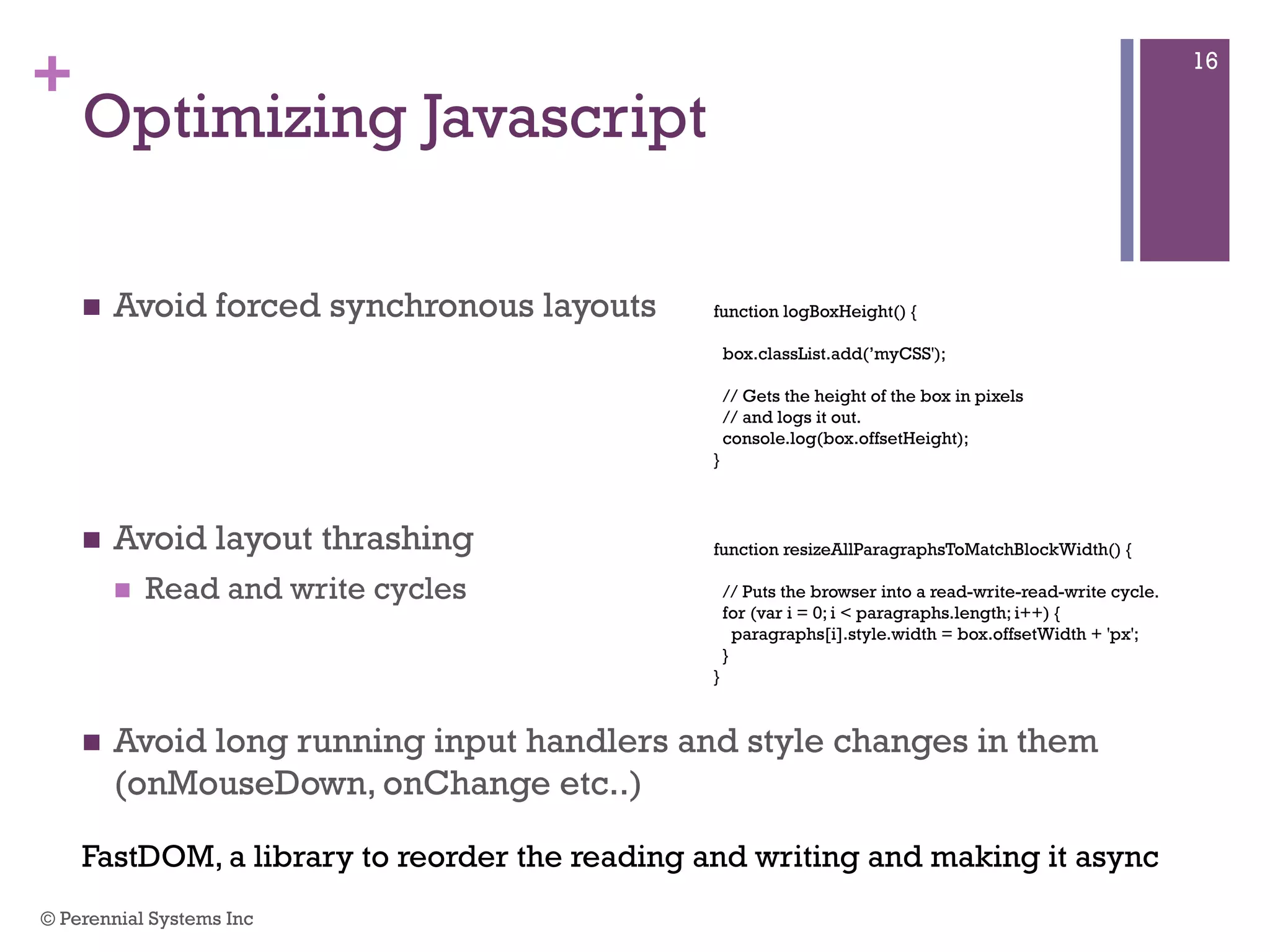 +
Optimizing Javascript
 Avoid forced synchronous layouts
 Avoid layout thrashing
 Read and write cycles
 Avoid long running input handlers and style changes in them
(onMouseDown, onChange etc..)
function logBoxHeight() {
box.classList.add(’myCSS');
// Gets the height of the box in pixels
// and logs it out.
console.log(box.offsetHeight);
}
function resizeAllParagraphsToMatchBlockWidth() {
// Puts the browser into a read-write-read-write cycle.
for (var i = 0; i < paragraphs.length; i++) {
paragraphs[i].style.width = box.offsetWidth + 'px';
}
}
FastDOM, a library to reorder the reading and writing and making it async
© Perennial Systems Inc
16
 