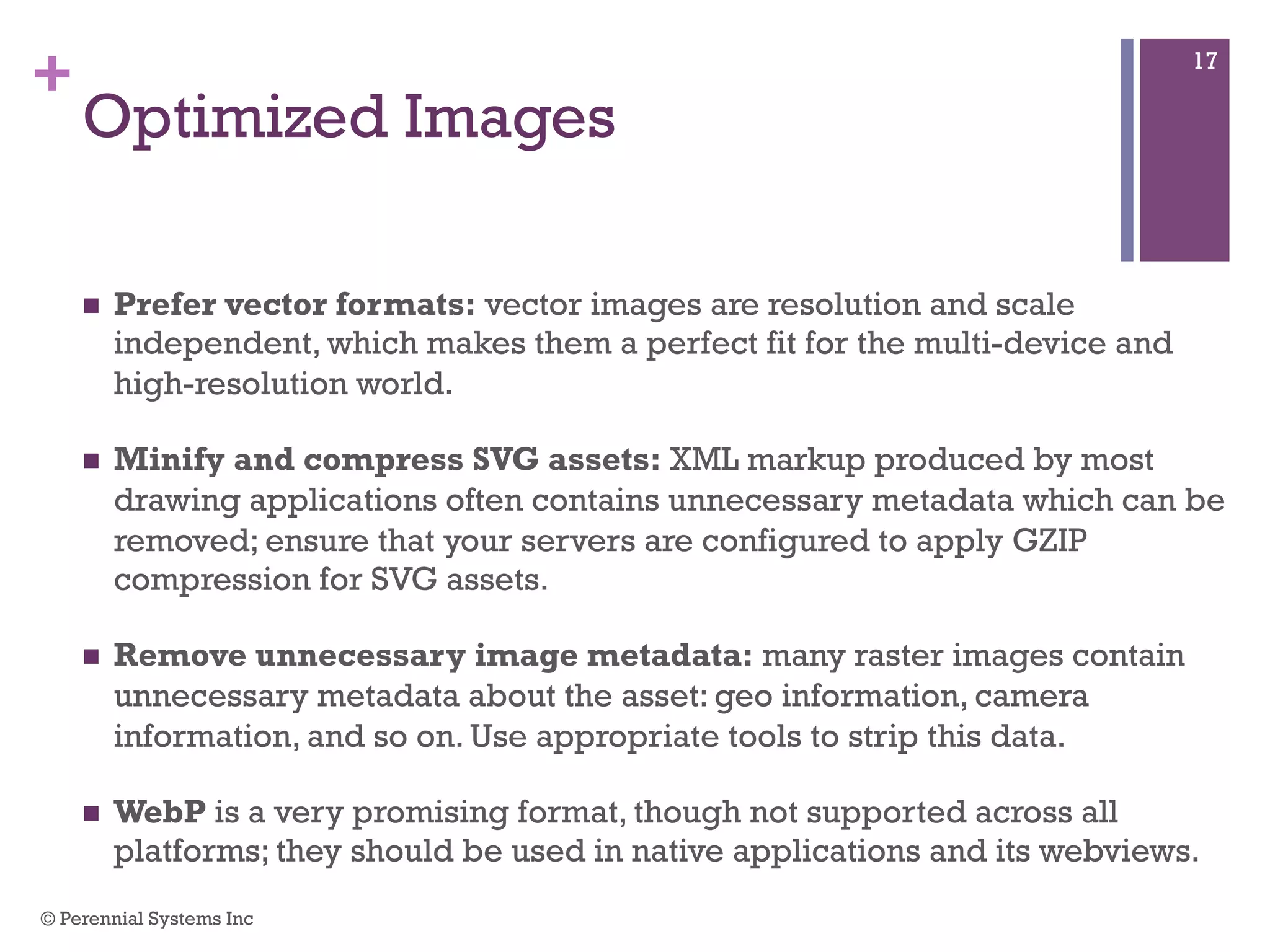 +
 Prefer vector formats: vector images are resolution and scale
independent, which makes them a perfect fit for the multi-device and high-
resolution world.
 Minify and compress SVG assets: XML markup produced by most
drawing applications often contains unnecessary metadata which can be
removed; ensure that your servers are configured to apply GZIP
compression for SVG assets.
 Remove unnecessary image metadata: many raster images contain
unnecessary metadata about the asset: geo information, camera
information, and so on. Use appropriate tools to strip this data.
 WebP is a very promising format, though not supported across all
platforms; they should be used in native applications and its webviews.
Optimized Images
© Perennial Systems Inc
17
 