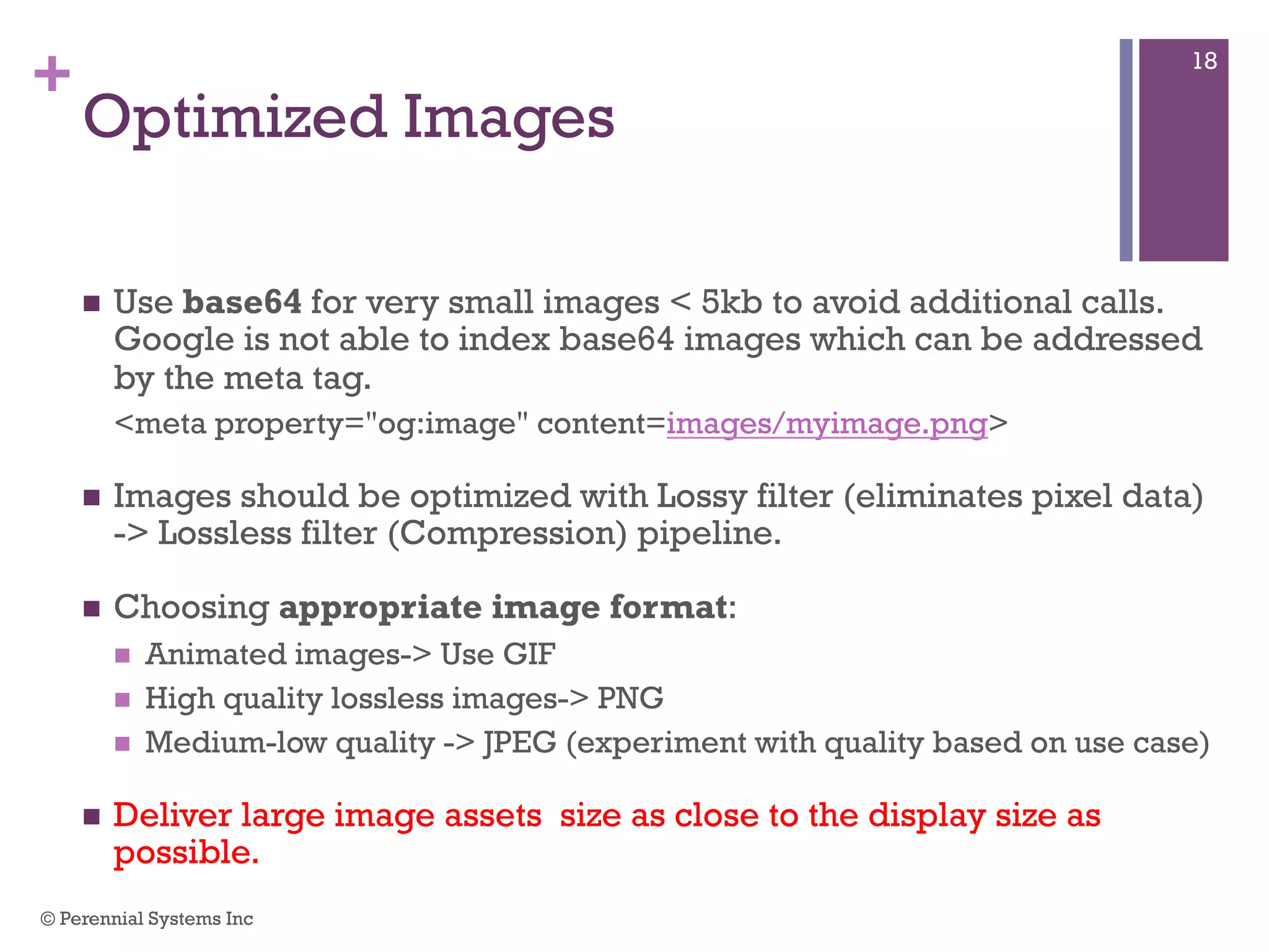 +
Optimized Images
 Use base64 for very small images < 5kb to avoid additional calls.
Google is not able to index base64 images which can be addressed
by the meta tag.
<meta property="og:image" content=images/myimage.png>
 Images should be optimized with Lossy filter (eliminates pixel data) ->
Lossless filter (Compression) pipeline.
 Choosing appropriate image format:
 Animated images-> Use GIF
 High quality lossless images-> PNG
 Medium-low quality -> JPEG (experiment with quality based on use case)
 Deliver large image assets size as close to the display size as
possible.
© Perennial Systems Inc
18
 