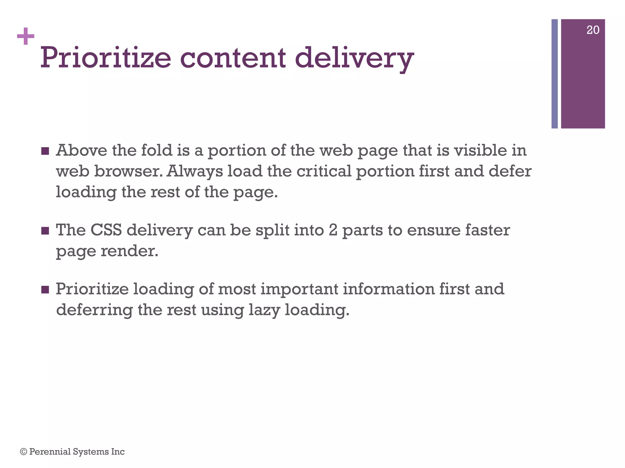 +
Prioritize content delivery
 Above the fold is a portion of the web page that is visible in
web browser. Always load the critical portion first and defer
loading the rest of the page.
 The CSS delivery can be split into 2 parts to ensure faster page
render.
 Prioritize loading of most important information first and
deferring the rest using lazy loading.
© Perennial Systems Inc
20
 