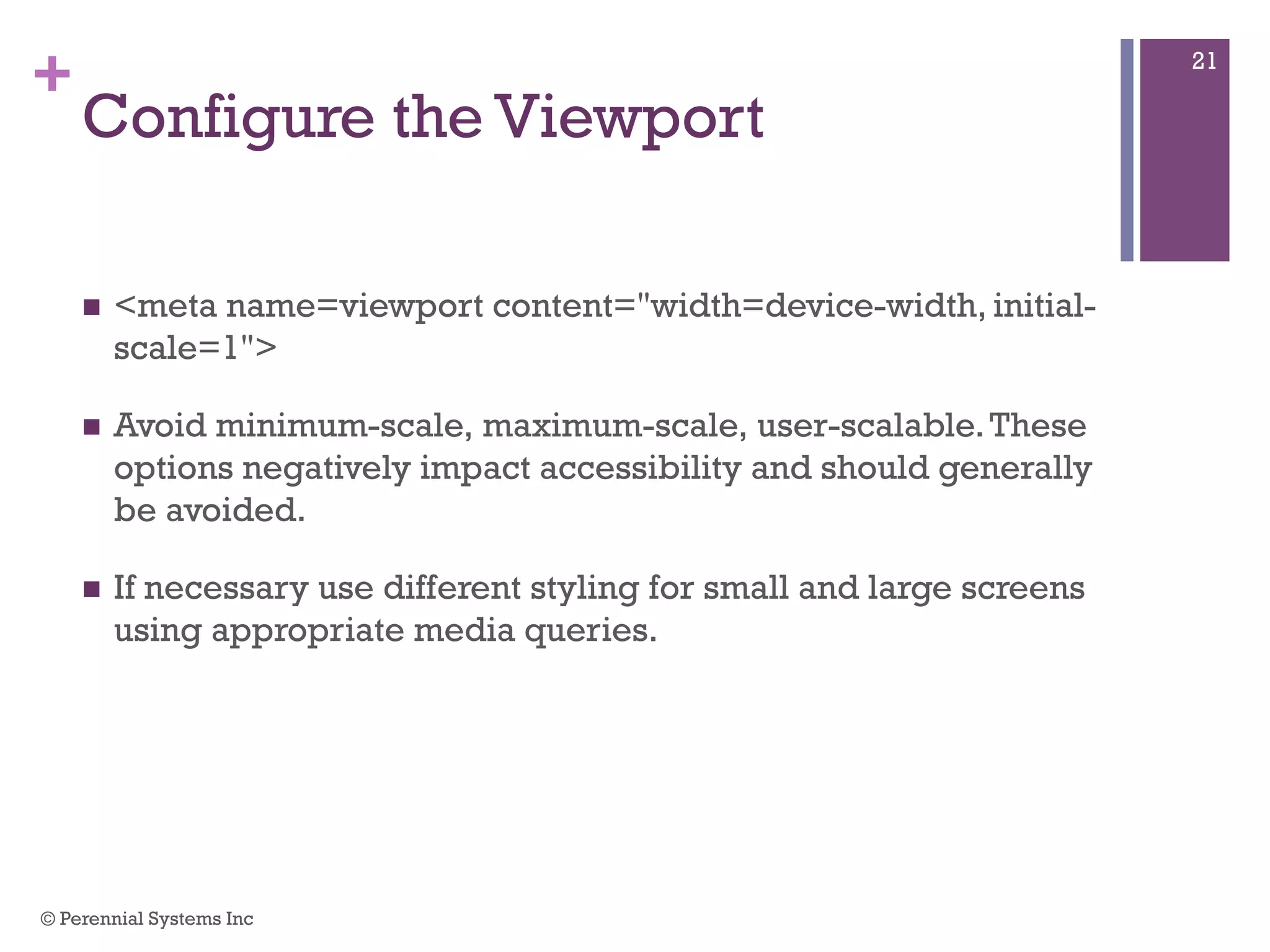 +
Configure the Viewport
 <meta name=viewport content="width=device-width, initial-
scale=1">
 Avoid minimum-scale, maximum-scale, user-scalable. These
options negatively impact accessibility and should generally be
avoided.
 If necessary use different styling for small and large screens
using appropriate media queries.
© Perennial Systems Inc
21
 