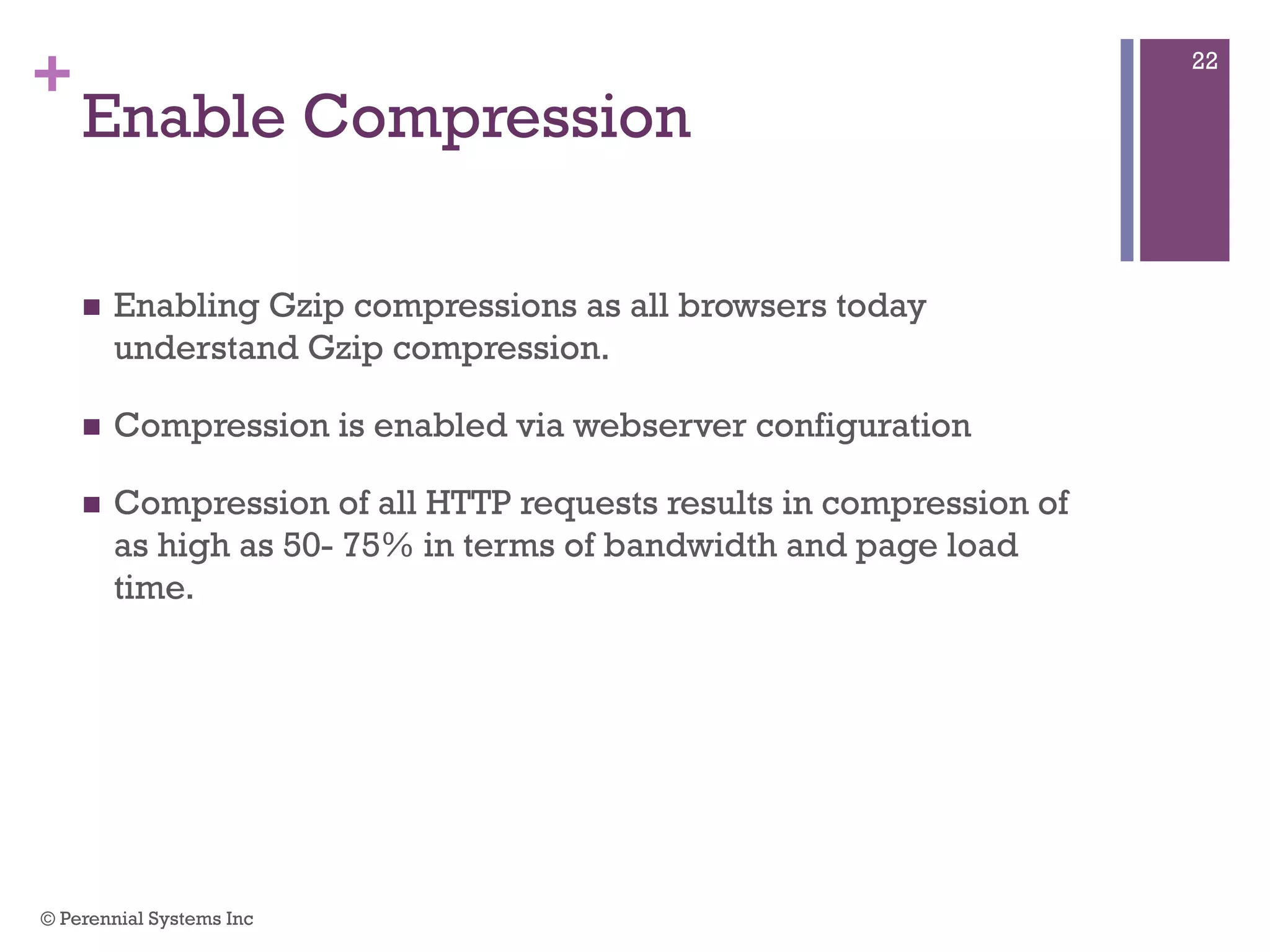 +
Enable Compression
 Enabling Gzip compressions as all browsers today understand
Gzip compression.
 Compression is enabled via webserver configuration
 Compression of all HTTP requests results in compression of as
high as 50- 75% in terms of bandwidth and page load time.
© Perennial Systems Inc
22
 