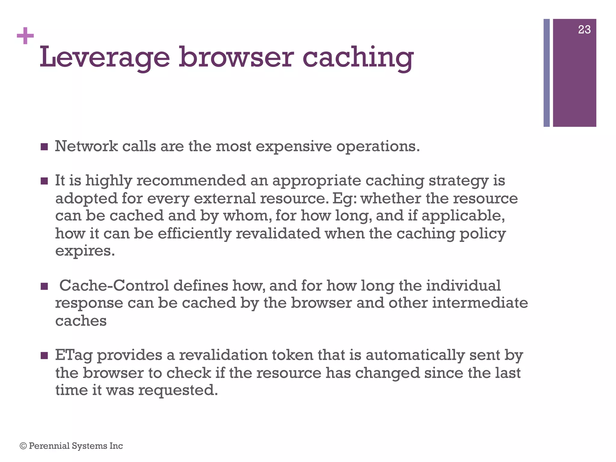 +
Leverage browser caching
 Network calls are the most expensive operations.
 It is highly recommended an appropriate caching strategy is
adopted for every external resource. Eg: whether the resource can
be cached and by whom, for how long, and if applicable, how it
can be efficiently revalidated when the caching policy expires.
 Cache-Control defines how, and for how long the individual
response can be cached by the browser and other intermediate
caches
 ETag provides a revalidation token that is automatically sent by the
browser to check if the resource has changed since the last time it
was requested.
© Perennial Systems Inc
23
 