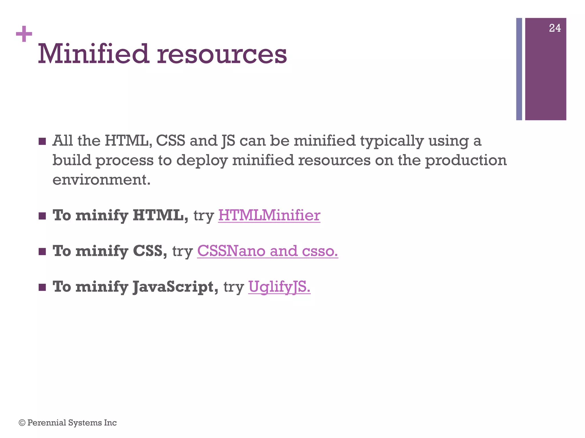 +
Minified resources
 All the HTML, CSS and JS can be minified typically using a
build process to deploy minified resources on the production
environment.
 To minify HTML, try HTMLMinifier
 To minify CSS, try CSSNano and csso.
 To minify JavaScript, try UglifyJS.
© Perennial Systems Inc
24
 