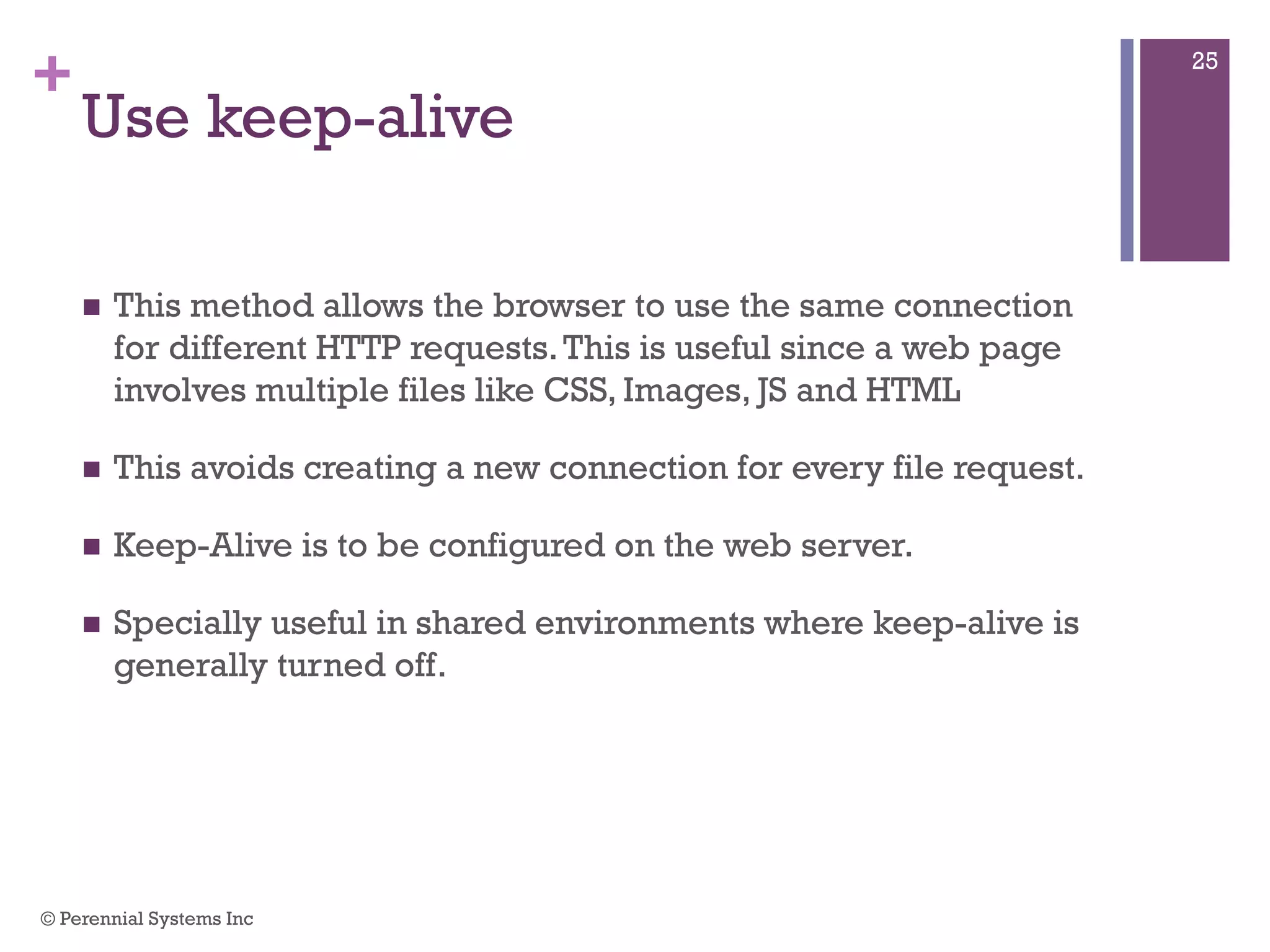+
Use keep-alive
 This method allows the browser to use the same connection for
different HTTP requests. This is useful since a web page
involves multiple files like CSS, Images, JS and HTML
 This avoids creating a new connection for every file request.
 Keep-Alive is to be configured on the web server.
 Specially useful in shared environments where keep-alive is
generally turned off.
© Perennial Systems Inc
25
 