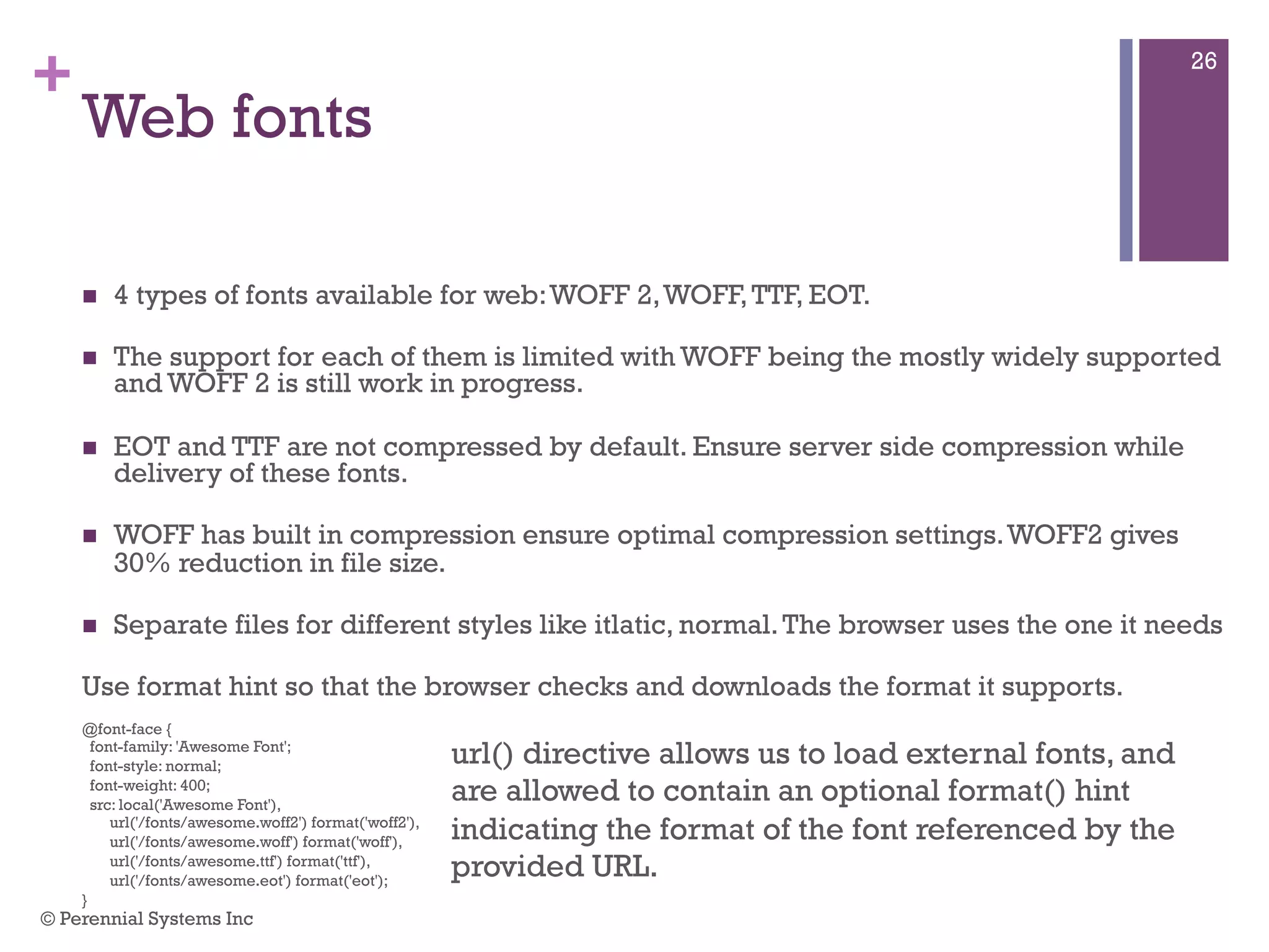 +
Web fonts
 4 types of fonts available for web: WOFF 2, WOFF, TTF, EOT.
 The support for each of them is limited with WOFF being the mostly widely supported
and WOFF 2 is still work in progress.
 EOT and TTF are not compressed by default. Ensure server side compression while
delivery of these fonts.
 WOFF has built in compression ensure optimal compression settings. WOFF2 gives 30%
reduction in file size.
 Separate files for different styles like itlatic, normal. The browser uses the one it needs
Use format hint so that the browser checks and downloads the format it supports.
@font-face {
font-family: 'Awesome Font';
font-style: normal;
font-weight: 400;
src: local('Awesome Font'),
url('/fonts/awesome.woff2') format('woff2'),
url('/fonts/awesome.woff') format('woff'),
url('/fonts/awesome.ttf') format('ttf'),
url('/fonts/awesome.eot') format('eot');
}
url() directive allows us to load external fonts, and
are allowed to contain an optional format() hint
indicating the format of the font referenced by the
provided URL.
© Perennial Systems Inc
26
 