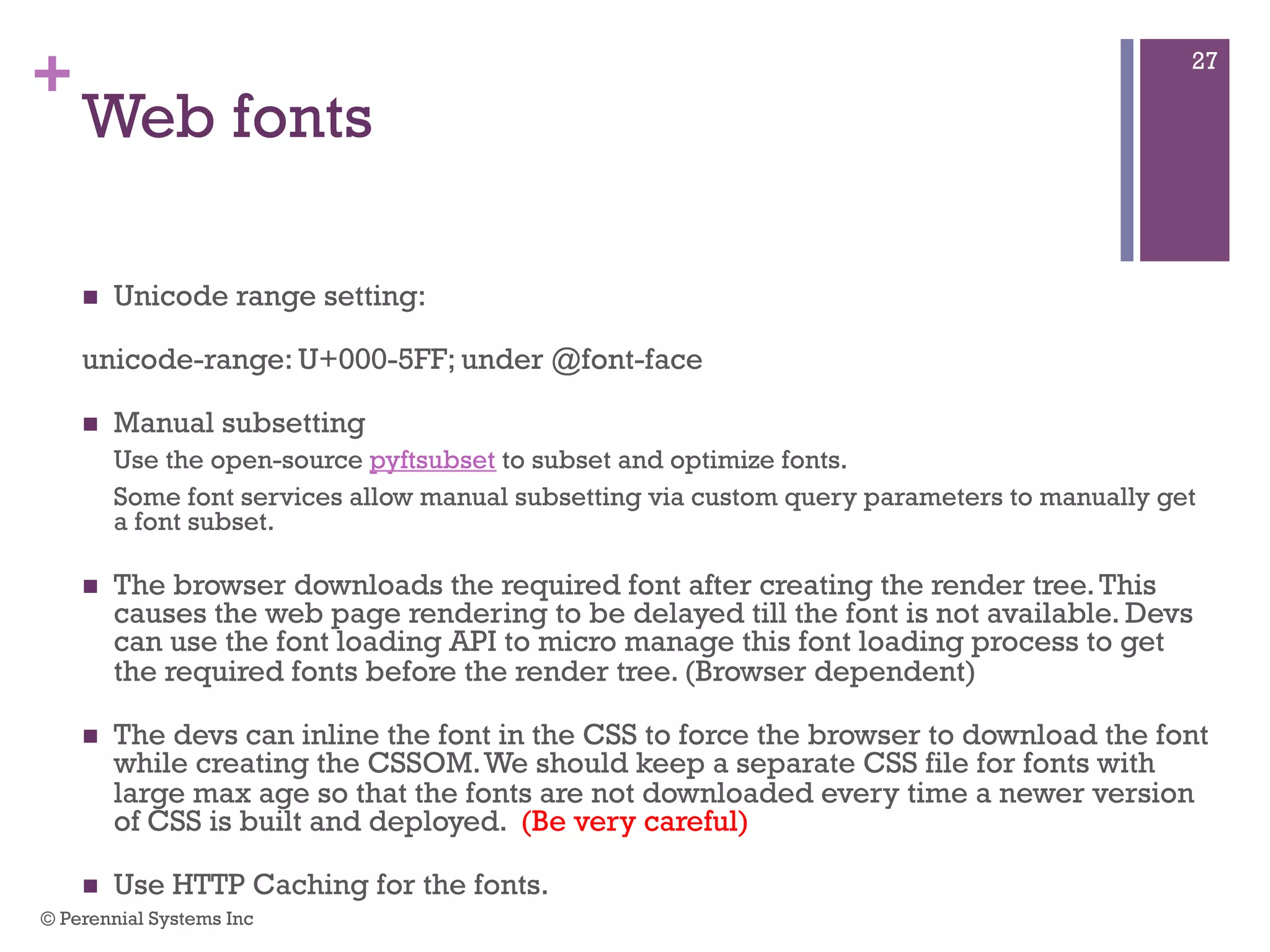 +
Web fonts
 Unicode range setting:
unicode-range: U+000-5FF; under @font-face
 Manual subsetting
Use the open-source pyftsubset to subset and optimize fonts.
Some font services allow manual subsetting via custom query parameters to manually get a
font subset.
 The browser downloads the required font after creating the render tree. This
causes the web page rendering to be delayed till the font is not available. Devs
can use the font loading API to micro manage this font loading process to get the
required fonts before the render tree. (Browser dependent)
 The devs can inline the font in the CSS to force the browser to download the font
while creating the CSSOM. We should keep a separate CSS file for fonts with
large max age so that the fonts are not downloaded every time a newer version of
CSS is built and deployed. (Be very careful)
 Use HTTP Caching for the fonts.
© Perennial Systems Inc
27
 