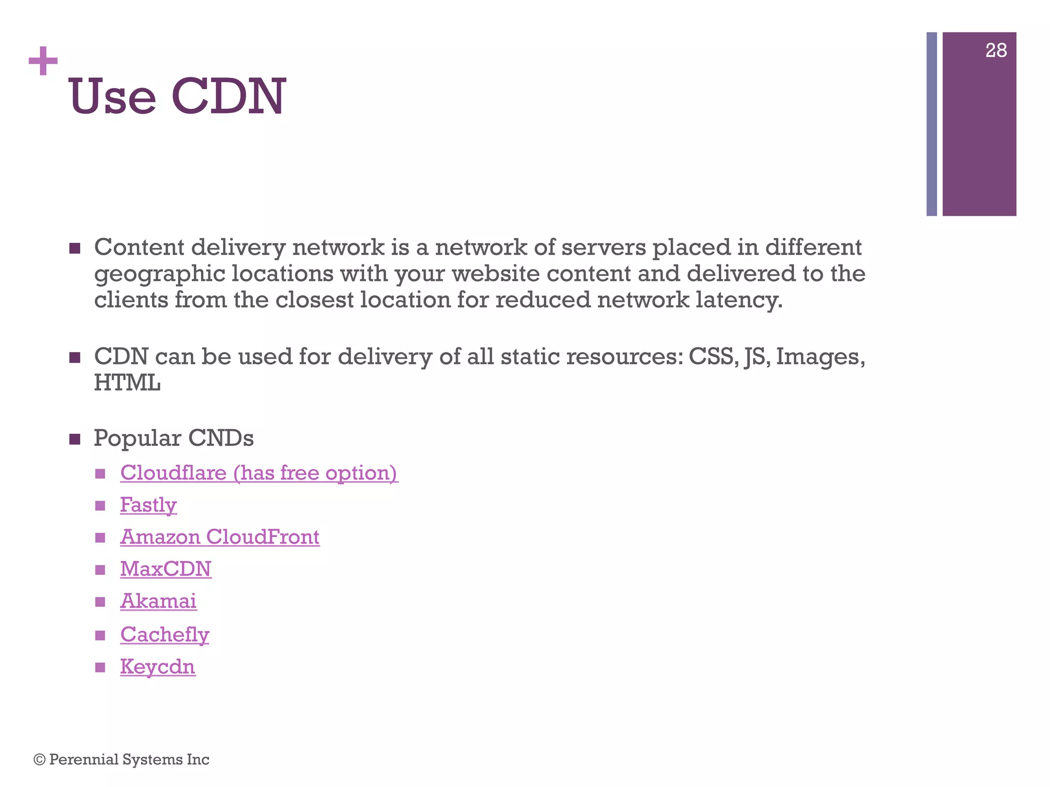 +
Use CDN
 Content delivery network is a network of servers placed in different
geographic locations with your website content and delivered to the clients
from the closest location for reduced network latency.
 CDN can be used for delivery of all static resources: CSS, JS, Images,
HTML
 Popular CNDs
 Cloudflare (has free option)
 Fastly
 Amazon CloudFront
 MaxCDN
 Akamai
 Cachefly
 Keycdn
© Perennial Systems Inc
28
 