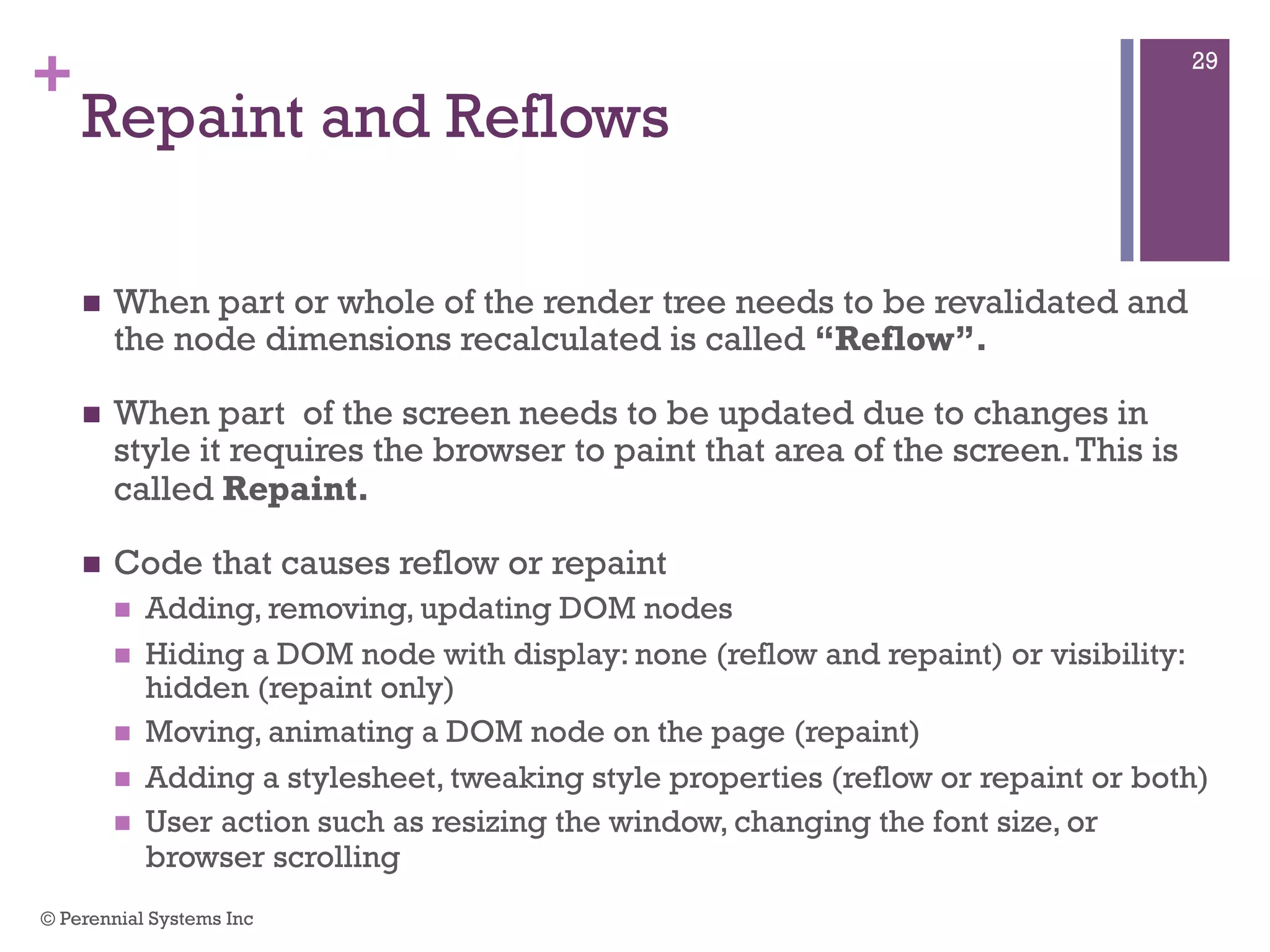 +
Repaint and Reflows
 When part or whole of the render tree needs to be revalidated and the
node dimensions recalculated is called “Reflow”.
 When part of the screen needs to be updated due to changes in style
it requires the browser to paint that area of the screen. This is called
Repaint.
 Code that causes reflow or repaint
 Adding, removing, updating DOM nodes
 Hiding a DOM node with display: none (reflow and repaint) or visibility:
hidden (repaint only)
 Moving, animating a DOM node on the page (repaint)
 Adding a stylesheet, tweaking style properties (reflow or repaint or both)
 User action such as resizing the window, changing the font size, or browser
scrolling
© Perennial Systems Inc
29
 