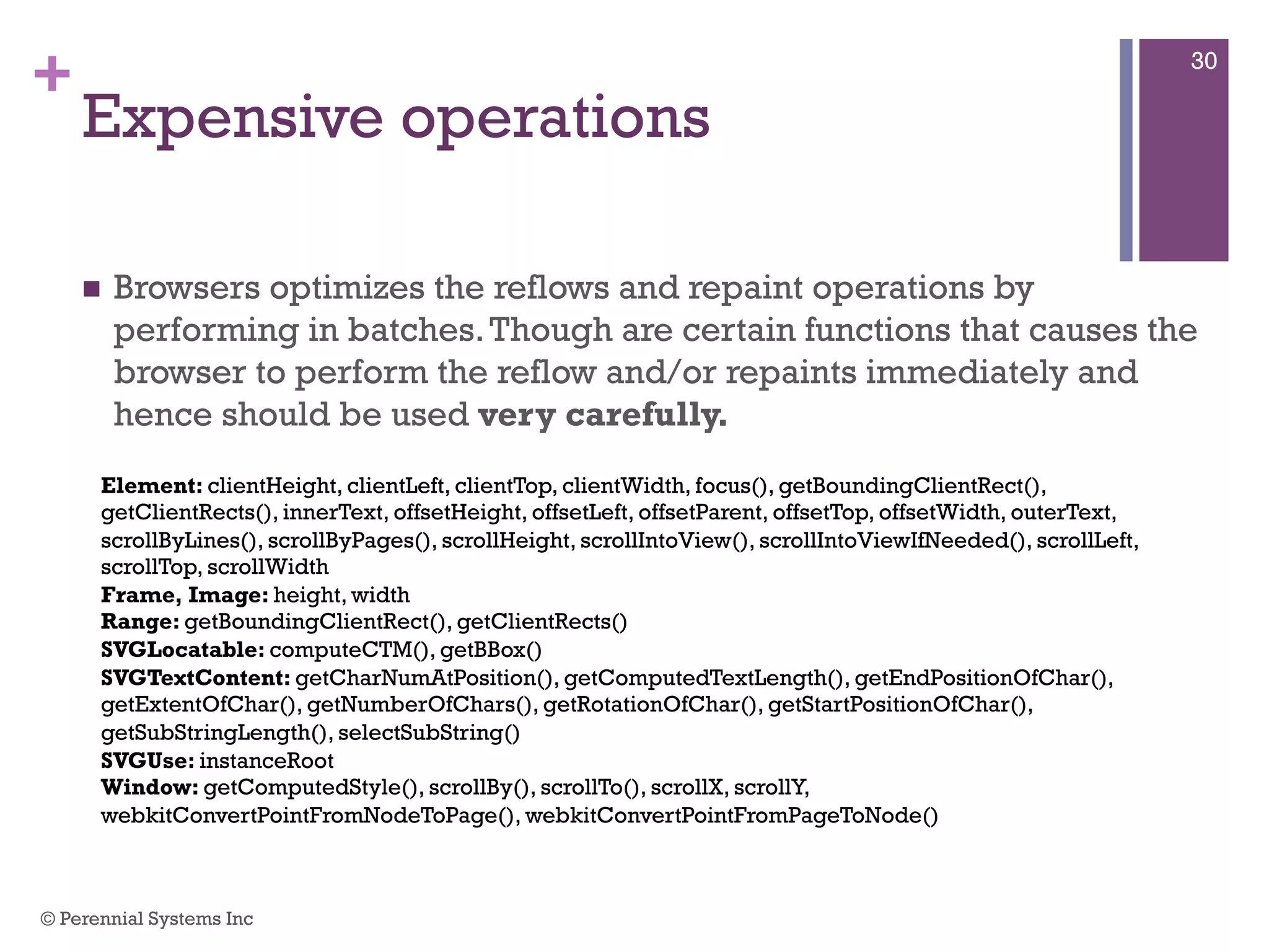 +
Expensive operations
 Browsers optimizes the reflows and repaint operations by performing
in batches. Though are certain functions that causes the browser to
perform the reflow and/or repaints immediately and hence should be
used very carefully.
Element: clientHeight, clientLeft, clientTop, clientWidth, focus(), getBoundingClientRect(), getClientRects(),
innerText, offsetHeight, offsetLeft, offsetParent, offsetTop, offsetWidth, outerText, scrollByLines(),
scrollByPages(), scrollHeight, scrollIntoView(), scrollIntoViewIfNeeded(), scrollLeft, scrollTop, scrollWidth
Frame, Image: height, width
Range: getBoundingClientRect(), getClientRects()
SVGLocatable: computeCTM(), getBBox()
SVGTextContent: getCharNumAtPosition(), getComputedTextLength(), getEndPositionOfChar(),
getExtentOfChar(), getNumberOfChars(), getRotationOfChar(), getStartPositionOfChar(),
getSubStringLength(), selectSubString()
SVGUse: instanceRoot
Window: getComputedStyle(), scrollBy(), scrollTo(), scrollX, scrollY, webkitConvertPointFromNodeToPage(),
webkitConvertPointFromPageToNode()
© Perennial Systems Inc
30
 