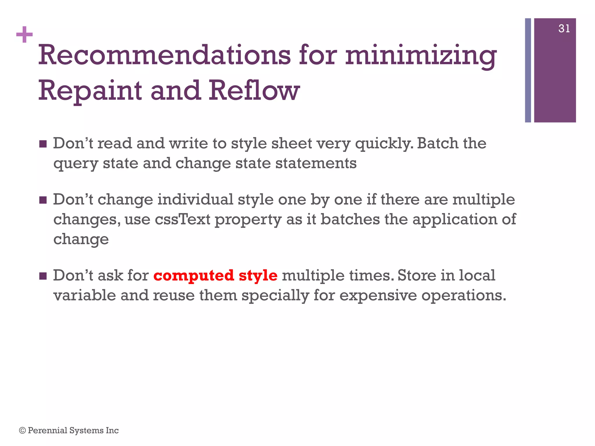 +
Recommendations for minimizing
Repaint and Reflow
 Don’t read and write to style sheet very quickly. Batch the query
state and change state statements
 Don’t change individual style one by one if there are multiple
changes, use cssText property as it batches the application of
change
 Don’t ask for computed style multiple times. Store in local
variable and reuse them specially for expensive operations.
© Perennial Systems Inc
31
 
