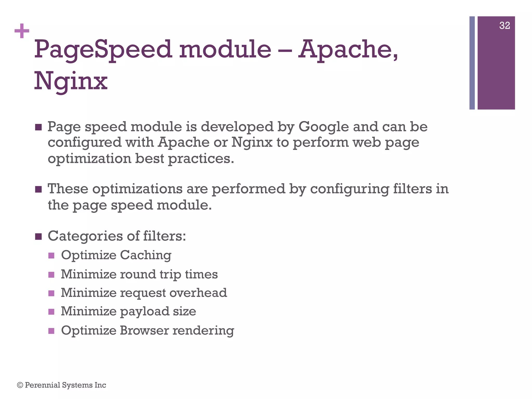 +
PageSpeed module – Apache,
Nginx
 Page speed module is developed by Google and can be
configured with Apache or Nginx to perform web page
optimization best practices.
 These optimizations are performed by configuring filters in the
page speed module.
 Categories of filters:
 Optimize Caching
 Minimize round trip times
 Minimize request overhead
 Minimize payload size
 Optimize Browser rendering
© Perennial Systems Inc
32
 