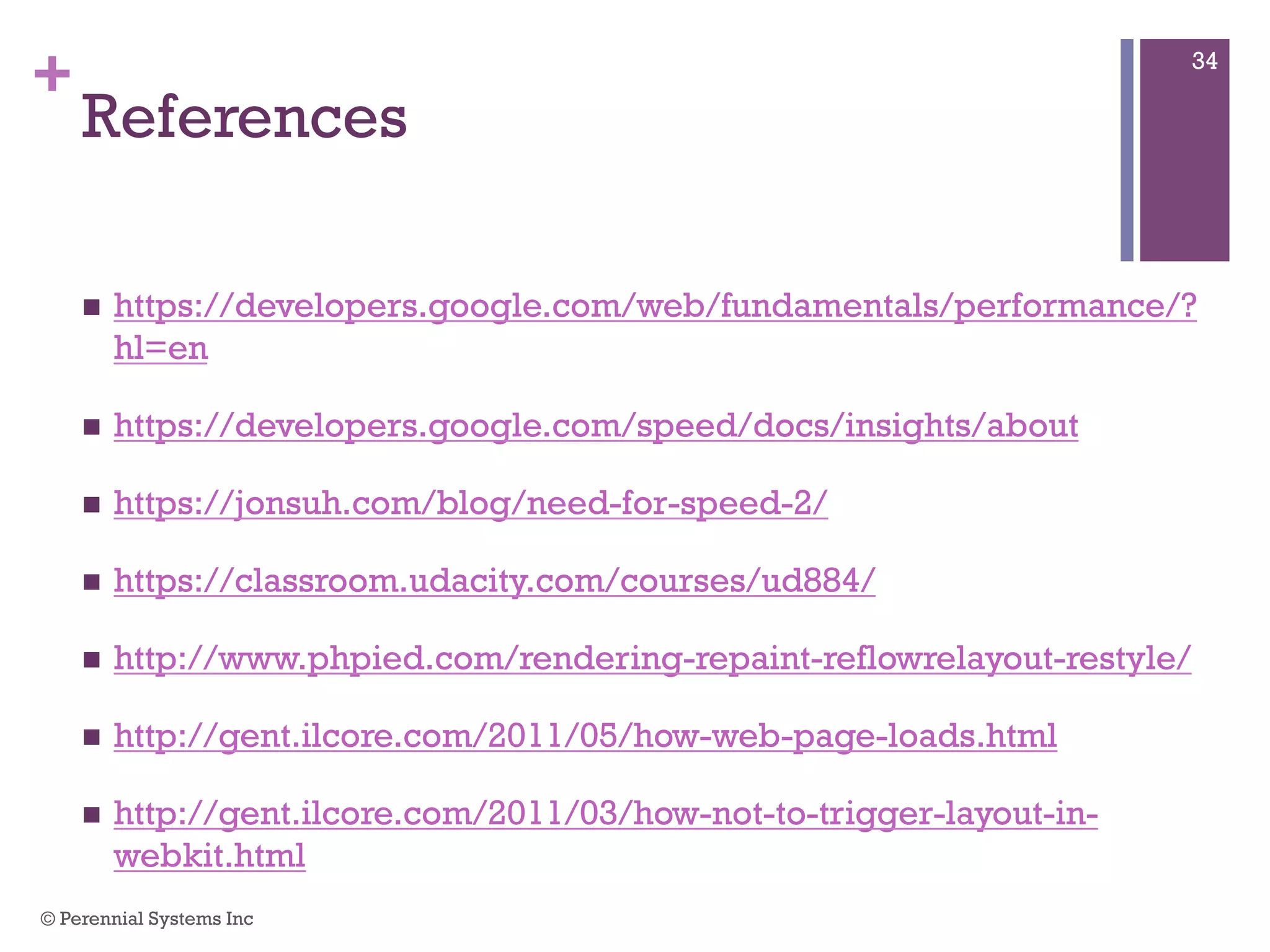 +
References
 https://developers.google.com/web/fundamentals/performance/?hl=en
 https://developers.google.com/speed/docs/insights/about
 https://jonsuh.com/blog/need-for-speed-2/
 https://classroom.udacity.com/courses/ud884/
 http://www.phpied.com/rendering-repaint-reflowrelayout-restyle/
 http://gent.ilcore.com/2011/05/how-web-page-loads.html
 http://gent.ilcore.com/2011/03/how-not-to-trigger-layout-in-webkit.html
© Perennial Systems Inc
34
 