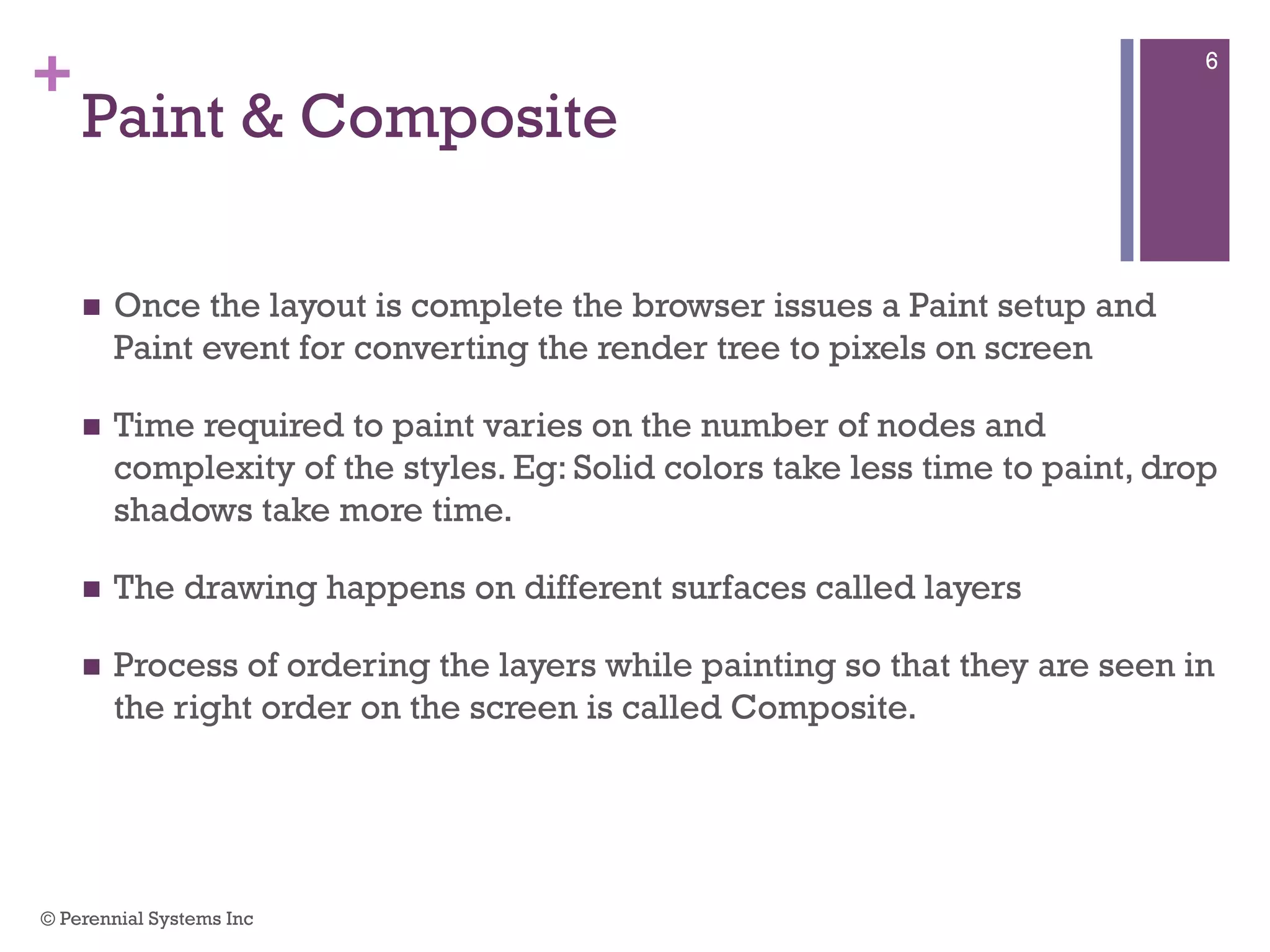 +
Paint & Composite
 Once the layout is complete the browser issues a Paint setup and
Paint event for converting the render tree to pixels on screen
 Time required to paint varies on the number of nodes and complexity
of the styles. Eg: Solid colors take less time to paint, drop shadows
take more time.
 The drawing happens on different surfaces called layers
 Process of ordering the layers while painting so that they are seen in
the right order on the screen is called Composite.
© Perennial Systems Inc
6
 
