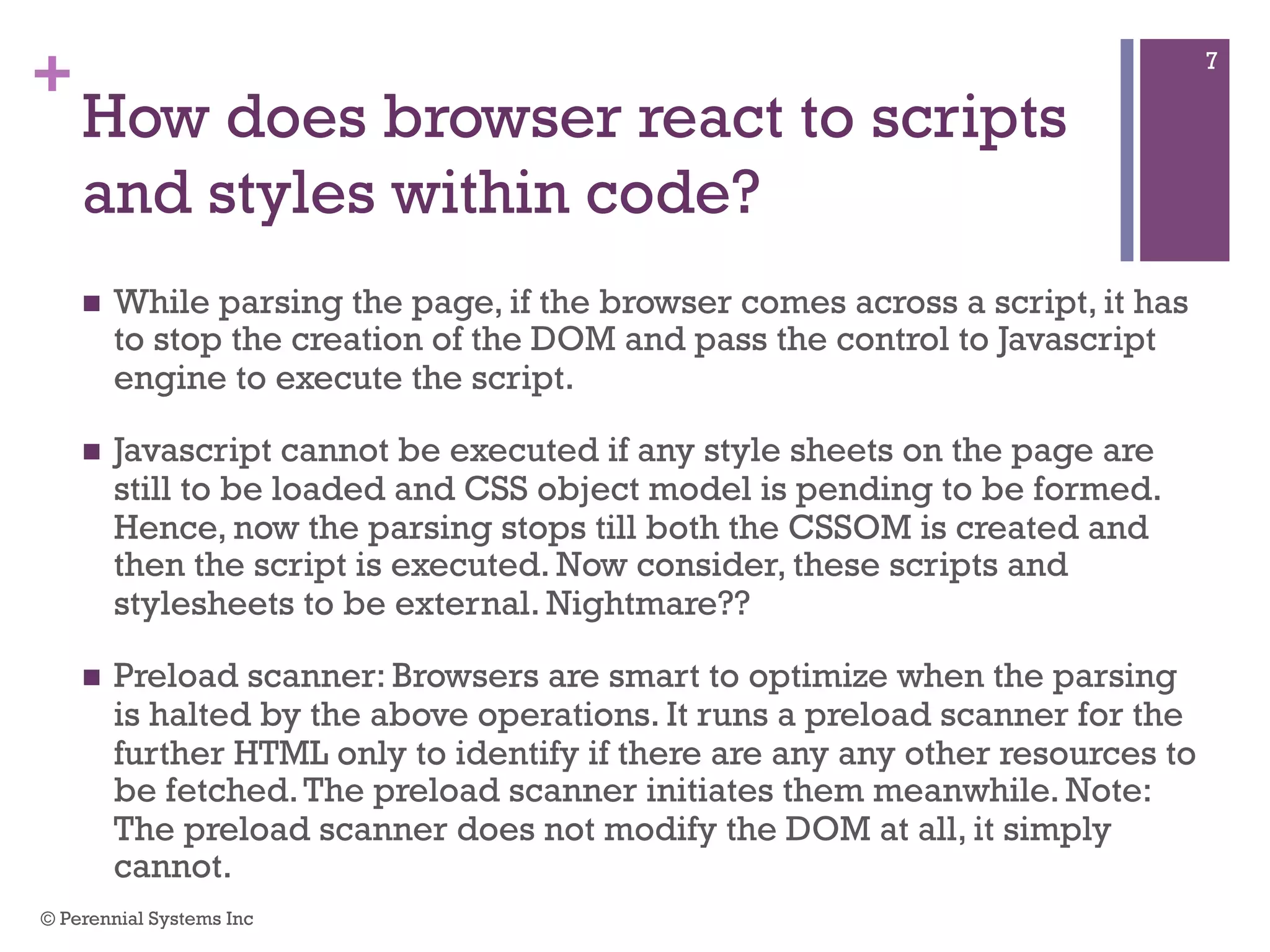 +
How does browser react to scripts
and styles within code?
 While parsing the page, if the browser comes across a script, it has to
stop the creation of the DOM and pass the control to Javascript
engine to execute the script.
 Javascript cannot be executed if any style sheets on the page are still
to be loaded and CSS object model is pending to be formed. Hence,
now the parsing stops till both the CSSOM is created and then the
script is executed. Now consider, these scripts and stylesheets to be
external. Nightmare??
 Preload scanner: Browsers are smart to optimize when the parsing is
halted by the above operations. It runs a preload scanner for the
further HTML only to identify if there are any any other resources to be
fetched. The preload scanner initiates them meanwhile. Note: The
preload scanner does not modify the DOM at all, it simply cannot.
© Perennial Systems Inc
7
 