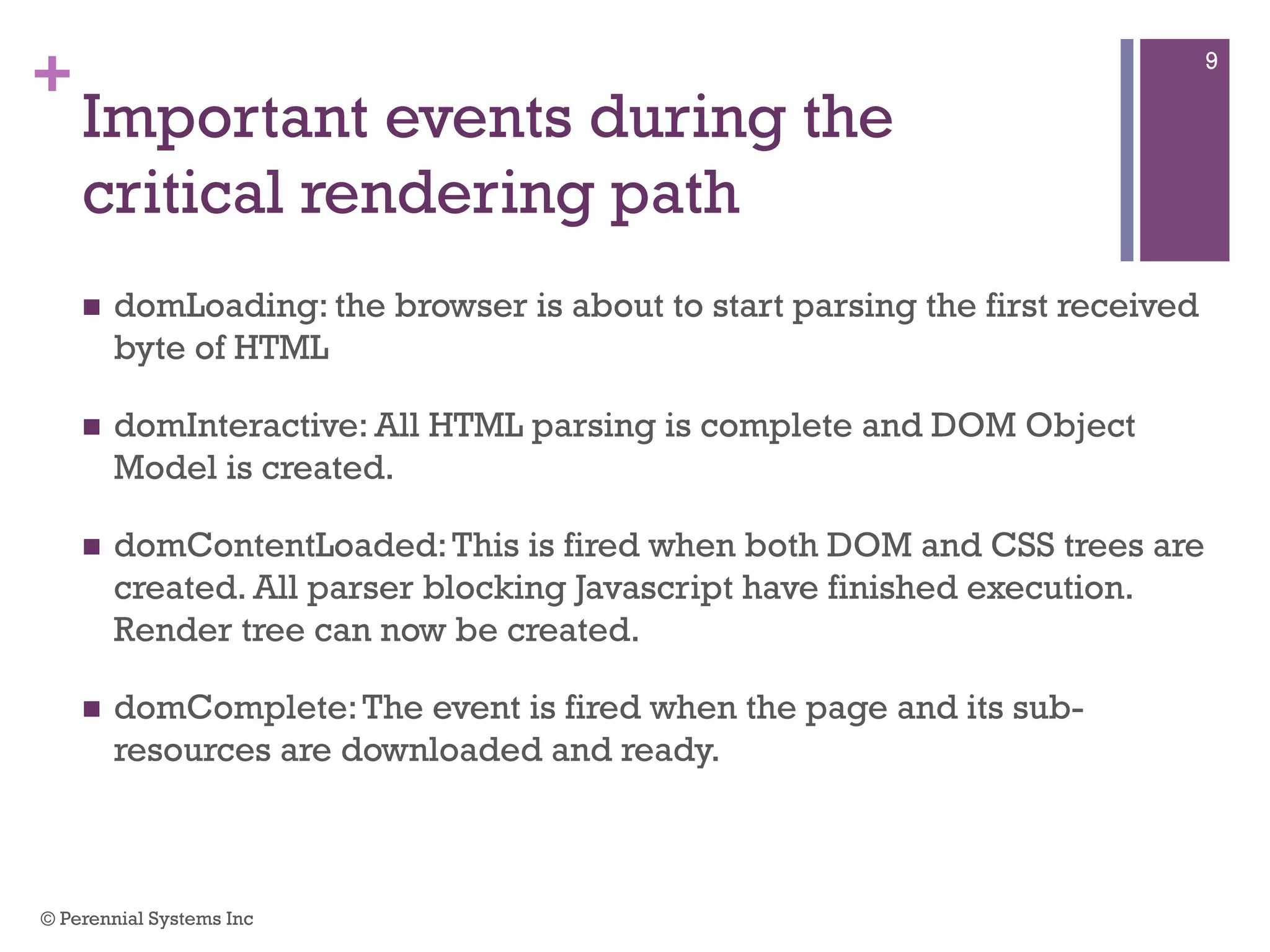 +
Important events during the critical
rendering path
 domLoading: the browser is about to start parsing the first received
byte of HTML
 domInteractive: All HTML parsing is complete and DOM Object Model
is created.
 domContentLoaded: This is fired when both DOM and CSS trees are
created. All parser blocking Javascript have finished execution. Render
tree can now be created.
 domComplete: The event is fired when the page and its sub-resources
are downloaded and ready.
© Perennial Systems Inc
9
 