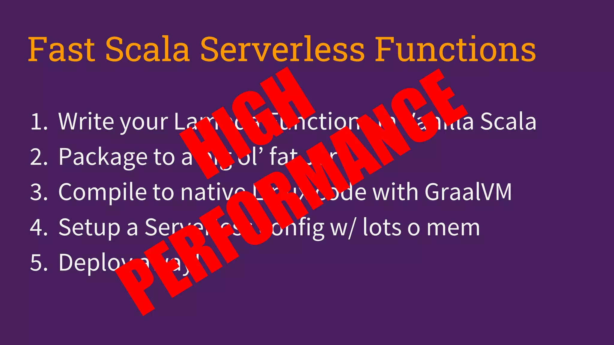 1. Write your Lambda Functions in Vanilla Scala
2. Package to a big ol’ fat Jar
3. Compile to native Linux code with GraalVM
4. Setup a Serverless config w/ lots o mem
5. Deploy away!
Fast Scala Serverless Functions
 