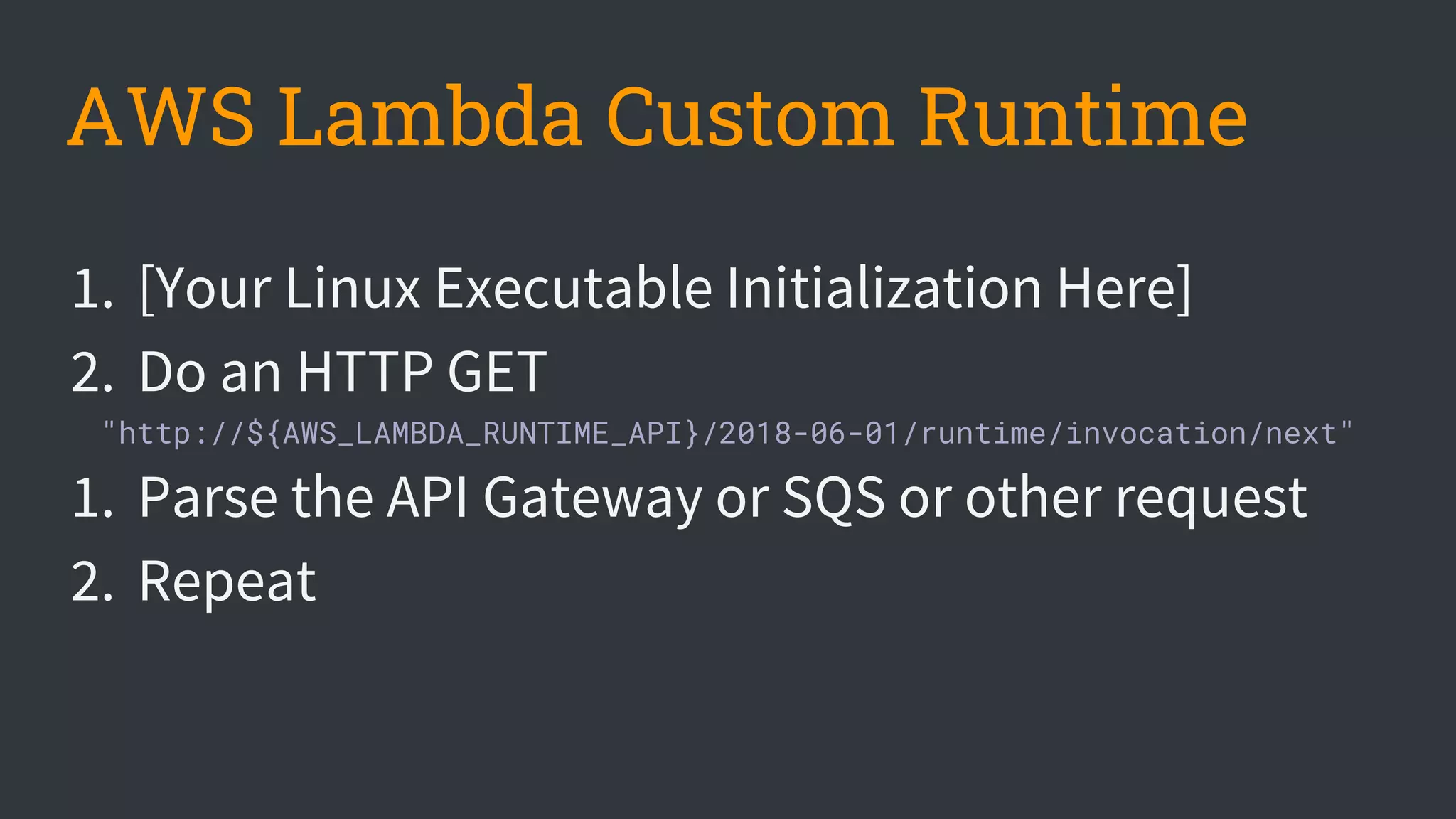 AWS Lambda Custom Runtime
1. [Your Linux Executable Initialization Here]
2. Do an HTTP GET
"http://${AWS_LAMBDA_RUNTIME_API}/2018-06-01/runtime/invocation/next"
1. Parse the API Gateway or SQS or other request
2. Repeat
 