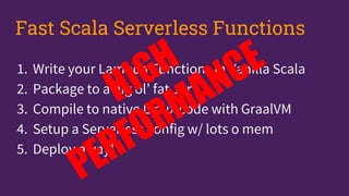 1. Write your Lambda Functions in Vanilla Scala
2. Package to a big ol’ fat Jar
3. Compile to native Linux code with GraalVM
4. Setup a Serverless config w/ lots o mem
5. Deploy away!
Fast Scala Serverless Functions
 