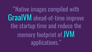 “Native images compiled with
GraalVM ahead-of-time improve
the startup time and reduce the
memory footprint of JVM
applications.”
 