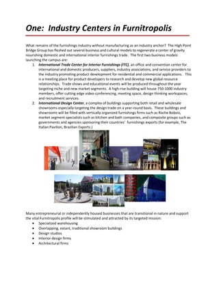 One: Industry Centers in Furnitropolis
What remains of the furnishings industry without manufacturing as an industry anchor? The High Point
Bridge Group has fleshed out several business and cultural models to regenerate a center of gravity
nourishing domestic and international interior furnishings trade. The first two business models
launching the campus are:
    1. International Trade Center for Interior Furnishings (ITC), an office and convention center for
        international and domestic producers, suppliers, industry associations, and service providers to
        the industry promoting product development for residential and commercial applications. This
        is a meeting place for product developers to research and develop new global resource
        relationships. Trade shows and educational events will be produced throughout the year
        targeting niche and new market segments. A high-rise building will house 750-1000 industry
        members, offer cutting edge video-conferencing, meeting space, design thinking workspaces,
        and recruitment services.
    2. International Design Center, a complex of buildings supporting both retail and wholesale
        showrooms especially targeting the design trade on a year-round basis. These buildings and
        showrooms will be filled with vertically organized furnishings firms such as Roche Bobois,
        market segment specialists such as kitchen and bath companies, and composite groups such as
        governments and agencies sponsoring their countries’ furnishings exports (for example, The
        Italian Pavilion, Brazilian Exports.)




Many entrepreneurial or independently housed businesses that are transitional in nature and support
the vital Furnitropolis profile will be stimulated and attracted by its targeted mission:
    • Specialized warehousing
    • Overlapping, extant, traditional showroom buildings
    • Design studios
    • Interior design firms
    • Architectural firms
 