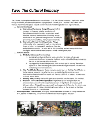 Two: The Cultural Embassy

The Cultural Embassy has two faces with one mission. First, the Cultural Embassy, a High Point Bridge
Group foundation, will develop commercial projects with cultural goals. Second, it will create and
manage incentives and special projects and events that create bridges between regional assets.
    1. Commercial Projects
             a. International Furnishings Design Museum, the first
                  museum in the world building a collection of
                  furnishings and related textiles to represent an all
                  inclusive history of international furnishings design.
                  The museum will generate both profitable income and
                  proven tourism benefitting many regional interests.
             b. International Annual Furnishings Design Prize, a
                  million dollar prize awarded through an international
                  board of judges for design with specific art, function,
                  and production criteria. The prize will be self-sustaining, and will also provide fund
                  raising for the museum as well as other Cultural Embassy non-profs.
    2. Cultural Projects
             a. The Cultural Embassy Arts Incentives
                        i. Managing incentives and world-wide promotion to artists, arts groups,
                           musicians and colleges to develop studios in under-utilized buildings throughout
                           the city, in and outside of Furnitropolis.
                       ii. Placing gallery shows in empty High Point Market spaces utilizing the unique
                           exposure to retail and design buyers available during Markets for fine art while
                           revitalizing showroom corridors.
             b. High Point Market Consumer Tours, managing public tours at the High Point Market to
                  invite regional residents into what has been an isolated and impersonal event,
                  incomprehensible to most of the public and therefore difficult to support at grassroots
                  or public sector levels.
             c. Evolving Ideas, working with other agencies to promote cultural events and concepts.
             d. Piedmont-Triad Cultural Transportation will promote public transportation and
                  entertainment venues from transportation centers in High Point, Greensboro, and
                  Winston-Salem. The public can travel easily and inexpensively from the Elm Street area
                  in Greensboro, the Art Gallery district in Winston-Salem, or the Airport--to the High
                  Point Furnitropolis in 15-30 minutes.
    3. Furnitropolis Mall Entertainment, managing mall and Railwalk activities, including the exercise
        trail, a skate-board facility, and promotional family events throughout the year.
 