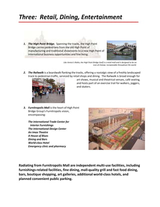 Three: Retail, Dining, Entertainment


   1. The High Point Bridge. Spanning the tracks, the High Point
      Bridge carries pedestrians from the old High Point of
      manufacturing and traditional showrooms to a new High Point of
      international business opportunities and fine living.

                                      Like Venice’s Rialto, the High Point Bridge itself is a retail mall and is designed to be an
                                                                           icon of change, recognizable throughout the world.


   2. The Railwalk is a boardwalk flanking the tracks, offering a nostalgic view of a freshly landscaped
      track to pedestrian traffic, serviced by retail shops and dining. The Railwalk is broad enough for
                                                  art shows, musical and theatrical venues, café seating,
                                                  and hosts part of an exercise trail for walkers, joggers,
                                                  and skaters.




   3. Furnitropolis Mall is the heart of High Point
      Bridge Group’s Furnitropolis vision,
      encompassing:

       The International Trade Center for
        Interior Furnishings
       The International Design Center
       An Imax Theatre
       A House of Blues
       Dining and Bars
       World-class Hotel
       Emergency clinic and pharmacy




Radiating from Furnitropolis Mall are independent multi-use facilities, including
furnishings-related facilities, fine dining, mall-quality grill and fast food dining,
bars, boutique shopping, art galleries, additional world-class hotels, and
planned convenient public parking.
 