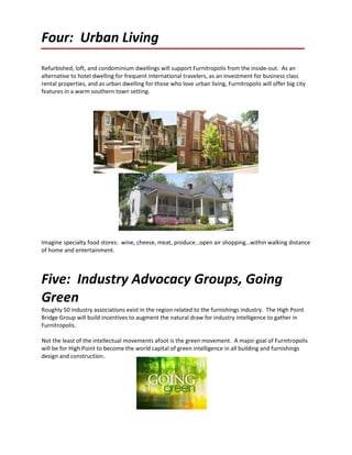 Four: Urban Living
Refurbished, loft, and condominium dwellings will support Furnitropolis from the inside-out. As an
alternative to hotel dwelling for frequent international travelers, as an investment for business class
rental properties, and as urban dwelling for those who love urban living, Furnitropolis will offer big city
features in a warm southern town setting.




Imagine specialty food stores: wine, cheese, meat, produce…open air shopping…within walking distance
of home and entertainment.



Five: Industry Advocacy Groups, Going
Green
Roughly 50 industry associations exist in the region related to the furnishings industry. The High Point
Bridge Group will build incentives to augment the natural draw for industry intelligence to gather in
Furnitropolis.

Not the least of the intellectual movements afoot is the green movement. A major goal of Furnitropolis
will be for High Point to become the world capital of green intelligence in all building and furnishings
design and construction.
 