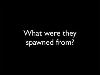 What were they
spawned from?
 