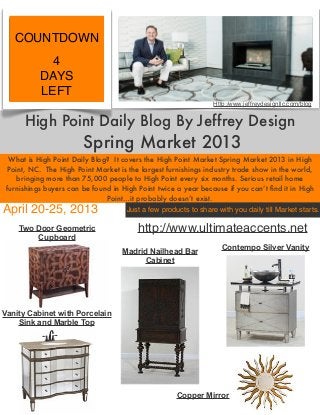 COUNTDOWN
             4
           DAYS
           LEFT
                                                                   Http:/www.jeffreydesignllc.com/blog


      High Point Daily Blog By Jeffrey Design
                         Spring Market 2013
  What is High Point Daily Blog? It covers the High Point Market Spring Market 2013 in High
  Point, NC. The High Point Market is the largest furnishings industry trade show in the world,
     bringing more than 75,000 people to High Point every six months. Serious retail home
 furnishings buyers can be found in High Point twice a year because if you can’t ﬁnd it in High
                               Point…it probably doesn’t exist.
April 20-25, 2013                     Just a few products to share with you daily till Market starts.

     Two Door Geometric                    http://www.ultimateaccents.net
         Cupboard
                                                                      Contempo Silver Vanity
                                      Madrid Nailhead Bar
                                            Cabinet




Vanity Cabinet with Porcelain
    Sink and Marble Top




                                                       Copper Mirror
 