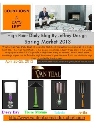 High Point Daily Blog By Jeffrey Design
Spring Market 2013
What is High Point Daily Blog? It covers the High Point Market Spring Market 2013 in High
Point, NC. The High Point Market is the largest furnishings industry trade show in the world,
bringing more than 75,000 people to High Point every six months. Serious retail home
furnishings buyers can be found in High Point twice a year because if you can’t ﬁnd it in High
Point…it probably doesn’t exist.
April 20-25, 2013
COUNTDOWN
3
DAYS
LEFT
Just a few products to share with you daily till Market starts.
Http:/www.jeffreydesignllc.com/blog
Every Day Torre Molino Toledo Avila
http://www.vanteal.com/index.php/home
 