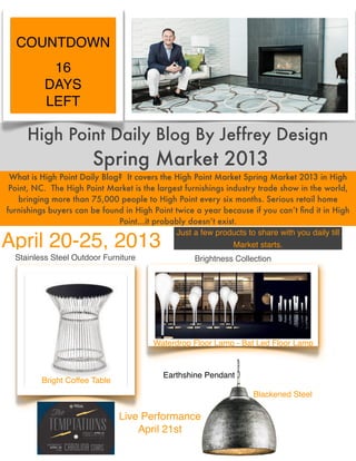 COUNTDOWN
           16
          DAYS
          LEFT

     High Point Daily Blog By Jeffrey Design
                       Spring Market 2013
 What is High Point Daily Blog? It covers the High Point Market Spring Market 2013 in High
 Point, NC. The High Point Market is the largest furnishings industry trade show in the world,
    bringing more than 75,000 people to High Point every six months. Serious retail home
furnishings buyers can be found in High Point twice a year because if you can’t ﬁnd it in High
                              Point…it probably doesn’t exist.
                                              Just a few products to share with you daily till
April 20-25, 2013                                              Market starts.
  Stainless Steel Outdoor Furniture                Brightness Collection




                                        Waterdrop Floor Lamp - Bat Led Floor Lamp


                                          Earthshine Pendant
         Bright Coffee Table
                                                                   Blackened Steel

                               Live Performance
                                   April 21st
 