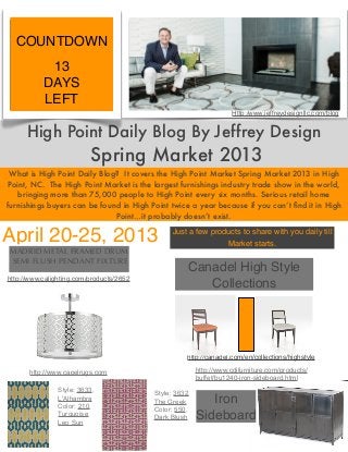 COUNTDOWN
            13
           DAYS
           LEFT
                                                                         Http:/www.jeffreydesignllc.com/blog


      High Point Daily Blog By Jeffrey Design
                          Spring Market 2013
 What is High Point Daily Blog? It covers the High Point Market Spring Market 2013 in High
 Point, NC. The High Point Market is the largest furnishings industry trade show in the world,
    bringing more than 75,000 people to High Point every six months. Serious retail home
furnishings buyers can be found in High Point twice a year because if you can’t ﬁnd it in High
                              Point…it probably doesn’t exist.

April 20-25, 2013                                   Just a few products to share with you daily till
                                                                   Market starts.
MADRID METAL FRAMED DRUM
SEMI FLUSH PENDANT FIXTURE
                                                         Canadel High Style
http://www.calighting.com/products/2652
                                                            Collections




                                                        http://canadel.com/en/collections/highstyle

       http://www.capelrugs.com                              http://www.cdifurniture.com/products/
                                                             buffet/bu1240-iron-sideboard.html
           •    Style: 3633,              •   Style: 3632,
           •
                L'Alhambra
                Color: 210,
                                              The Greek         Iron
                                          •   Color: 550,
                Turquoise
                Leo Sun
                                              Dark Blush     Sideboard
 