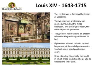 Louis XIV - 1643-1715
• This center was in fact royal bedroom
at Versailles.
• The Members of aristocracy had
rooms surrounding the Kings
bedroom. The closer your room, the
more important you were.
• The greatest honor was to be present
when the king woke up and went to
bed.
• If you were allowed to assist or even
be present at these daily ceremonies
you had a very good positions at
court.
• Understanding historically the world
in which these kings lived helps you to
understand their style.
 