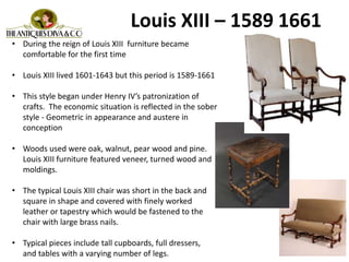 Louis XIII – 1589 1661
• During the reign of Louis XIII furniture became
comfortable for the first time
• Louis XIII lived 1601-1643 but this period is 1589-1661
• This style began under Henry IV’s patronization of
crafts. The economic situation is reflected in the sober
style - Geometric in appearance and austere in
conception
• Woods used were oak, walnut, pear wood and pine.
Louis XIII furniture featured veneer, turned wood and
moldings.
• The typical Louis XIII chair was short in the back and
square in shape and covered with finely worked
leather or tapestry which would be fastened to the
chair with large brass nails.
• Typical pieces include tall cupboards, full dressers,
and tables with a varying number of legs.
 