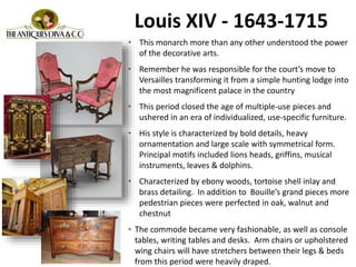 Louis XIV - 1643-1715
• This monarch more than any other understood the power
of the decorative arts.
• Remember he was responsible for the court’s move to
Versailles transforming it from a simple hunting lodge into
the most magnificent palace in the country
• This period closed the age of multiple-use pieces and
ushered in an era of individualized, use-specific furniture.
• His style is characterized by bold details, heavy
ornamentation and large scale with symmetrical form.
Principal motifs included lions heads, griffins, musical
instruments, leaves & dolphins.
• Characterized by ebony woods, tortoise shell inlay and
brass detailing. In addition to Bouille’s grand pieces more
pedestrian pieces were perfected in oak, walnut and
chestnut
• The commode became very fashionable, as well as console
tables, writing tables and desks. Arm chairs or upholstered
wing chairs will have stretchers between their legs & beds
from this period were heavily draped.
 