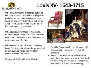 Louis XV- 1643-1715
• When examining the difference between
the style of Louis XV and that of his great-
grandfather Louis XIV, into whose royal
court he was born, I can’t help but ponder
what Freud would say about Little Louis’
backlash against grand-père.
• While Louis XIV furniture is masculine,
heavy and solid, Junior’s décor is feminine
with curved lines characterized by delicate
pieces and cabriole legs.
• While Louis XIV was all about symmetry,
Louis The Beloved embraced asymmetrical
detail, lavishing his period with floral
motifs, ribbons and shells.
• The use of shell motif is significant.
• Timothy Corrigan calls this “Undoubtedly
the greatest of all periods for French
furniture”.
• Grand suites were replaced by smaller
more intimate rooms and were furnished
with unfailing attentiveness to elegance,
refinement, comfort and well being.
 
