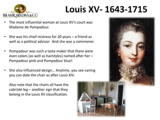 Louis XV- 1643-1715
• The most influential woman at Louis XV’s court was
Madame de Pompadour.
• She was his chief mistress for 20 years – a friend as
well as a political advisor. And she was a commoner.
• Pompadour was such a taste maker that there were
even colors (as well as hairstyles) named after her –
Pompadour pink and Pompadour blue!
• She also influenced design… Anytime, you see caning
you can date the chair as after Louis XIV.
Also note that the chairs all have the
cabriole leg – another sign that they
belong in the Louis XV classification.
 