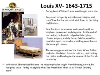 • During Louis XV time France was living la dolce vita.
• Peace and prosperity were the mots du jour and
Louis’ love for fine décor trickled down to the rising
middle class.
• New furniture forms were in demand—with an
emphasis on comfort and elegance. By the end of
the period, La Republic bulged with bergères,
chaises longues, and duchesses brisées as well as
bombé-shaped commodes, matching consoles and
elaborate gilt mirrors.
• The seeming prosperity of the Louis XV era folded
under his ill-advised financial policies, bankrupting
the nation and leading to the demise of the French
monarchy.
Louis XV- 1643-1715
• While Louis The Beloved became the most unpopular king in French history, darn it, he
had good taste. Today his style is what “les Américains” refer to as “French Country
Style.”
 
