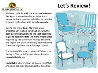 • We have Louis XII with the stretcher between
the legs – It was often shorter in back and
square in shape, covered in leather or tapestry
fastened to the chair with large brass nails.
• During the era of Louis XIV there was a
breakthrough in chair construction, with the
back becoming higher and the seat becoming
larger to accommodate the more ample space
required by the fashions of his day. The arms
and legs of the chair are usually heavily carved.
These are big chairs made for large rooms!
• The easiest difference to a Louis XV chair is in
the legs - The Louis XV chair always has that
curved cabriole leg.
• Louis XVI is what’s known as Neoclassical Style
and Louis XVI chair always has that fluted leg!
Let’s Review!
 