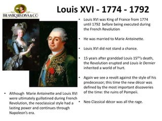 Louis XVI - 1774 - 1792
• Louis XVI was King of France from 1774
until 1792 before being executed during
the French Revolution
• He was married to Marie Antoinette.
• Louis XVI did not stand a chance.
• 15 years after granddad Louis 15th’s death,
the Revolution erupted and Louis le Dernier
inherited a world of hurt.
• Again we see a revolt against the style of his
predecessor; this time the new décor was
defined by the most important discoveries
of the time: the ruins of Pompeii.
• Neo Classical décor was all the rage.
• Although Marie Antoinette and Louis XVI
were ultimately guillotined during French
Revolution, the neoclassical style had a
lasting power and continues through
Napoleon’s era.
 