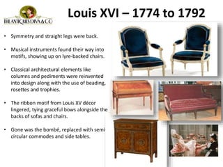 • Symmetry and straight legs were back.
• Musical instruments found their way into
motifs, showing up on lyre-backed chairs.
• Classical architectural elements like
columns and pediments were reinvented
into design along with the use of beading,
rosettes and trophies.
• The ribbon motif from Louis XV décor
lingered, tying graceful bows alongside the
backs of sofas and chairs.
• Gone was the bombé, replaced with semi-
circular commodes and side tables.
Louis XVI – 1774 to 1792
 