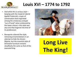 • And while this is serious style—
keeping with the mood of Liberté
Egalité Fraternité, a topic of
conversation that originated
among the aristocracy and got
“out of hand” when embraced by
the lower classes—this style was
also one that lingered into that of
its predecessor.
• Bonaparte sobered the style,
removing ornamentations in an
attempt to hide the Ancien
Régime, but the essential style of
Directoire furniture remains
steadfastly the same as that of the
executed king.
Louis XVI – 1774 to 1792
Long Live
The King!
 